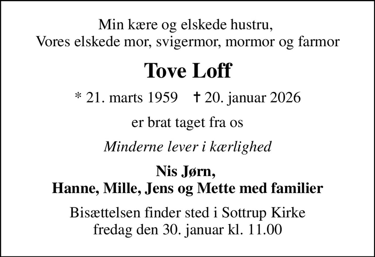 Min kære og elskede hustru,  Vores elskede mor, svigermor, mormor og farmor
Tove Loff
* 21. marts 1959    ✝ 20. januar 2026
er brat taget fra os
Minderne lever i kærlighed
Nis Jørn,  Hanne, Mille, Jens og Mette med familier
Bisættelsen finder sted i Sottrup Kirke  fredag den 30. januar kl. 11.00