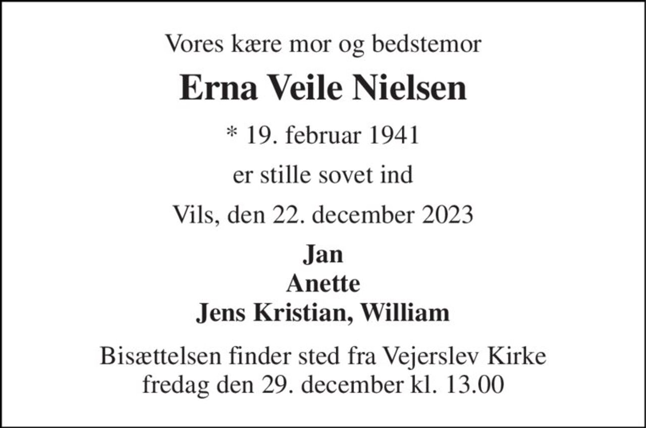 Vores kære mor og bedstemor 
Erna Veile Nielsen 
*​ 19. februar 1941 
er stille sovet ind 
Vils, den 22. december 2023 
Jan Anette Jens Kristian, William 
Bisættelsen​ finder sted fra Vejerslev Kirke​ fredag den 29. december​ kl. 13.00