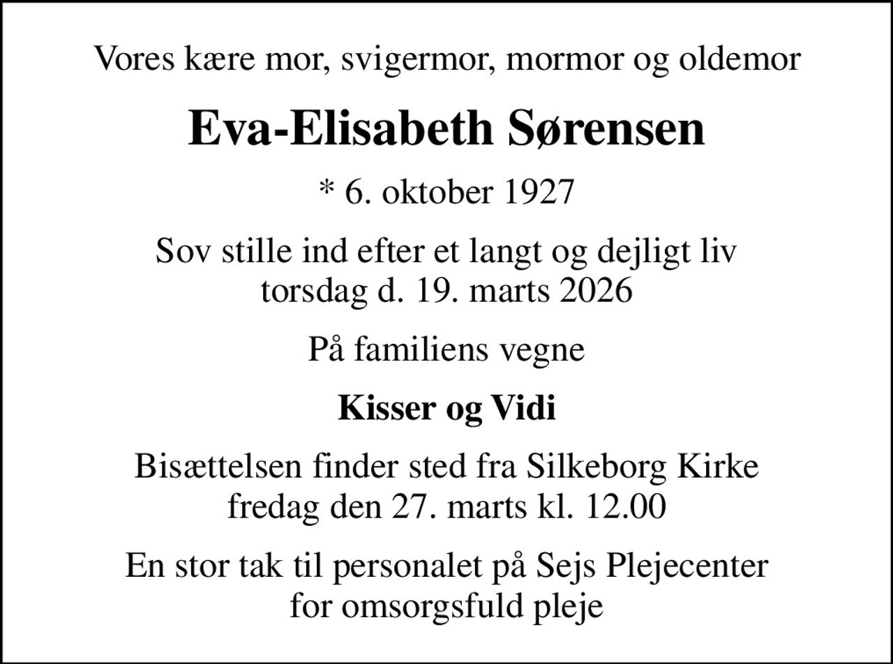 Vores kære mor, svigermor, mormor og oldemor
Eva-Elisabeth Sørensen
* 6. oktober 1927
Sov stille ind efter et langt og dejligt liv torsdag d. 19. marts 2026
På familiens vegne
Kisser og Vidi
Bisættelsen finder sted fra Silkeborg Kirke  fredag den 27. marts kl. 12.00 
En stor tak til personalet på Sejs Plejecenter for omsorgsfuld pleje