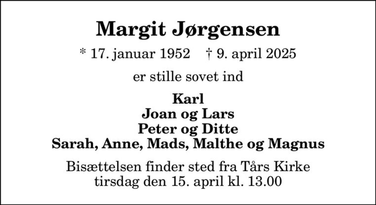 Margit Jørgensen
* 17. januar 1952    ✝ 9. april 2025
er stille sovet ind
Karl Joan og Lars Peter og Ditte Sarah, Anne, Mads, Malthe og Magnus
Bisættelsen finder sted fra Tårs Kirke  tirsdag den 15. april kl. 13.00