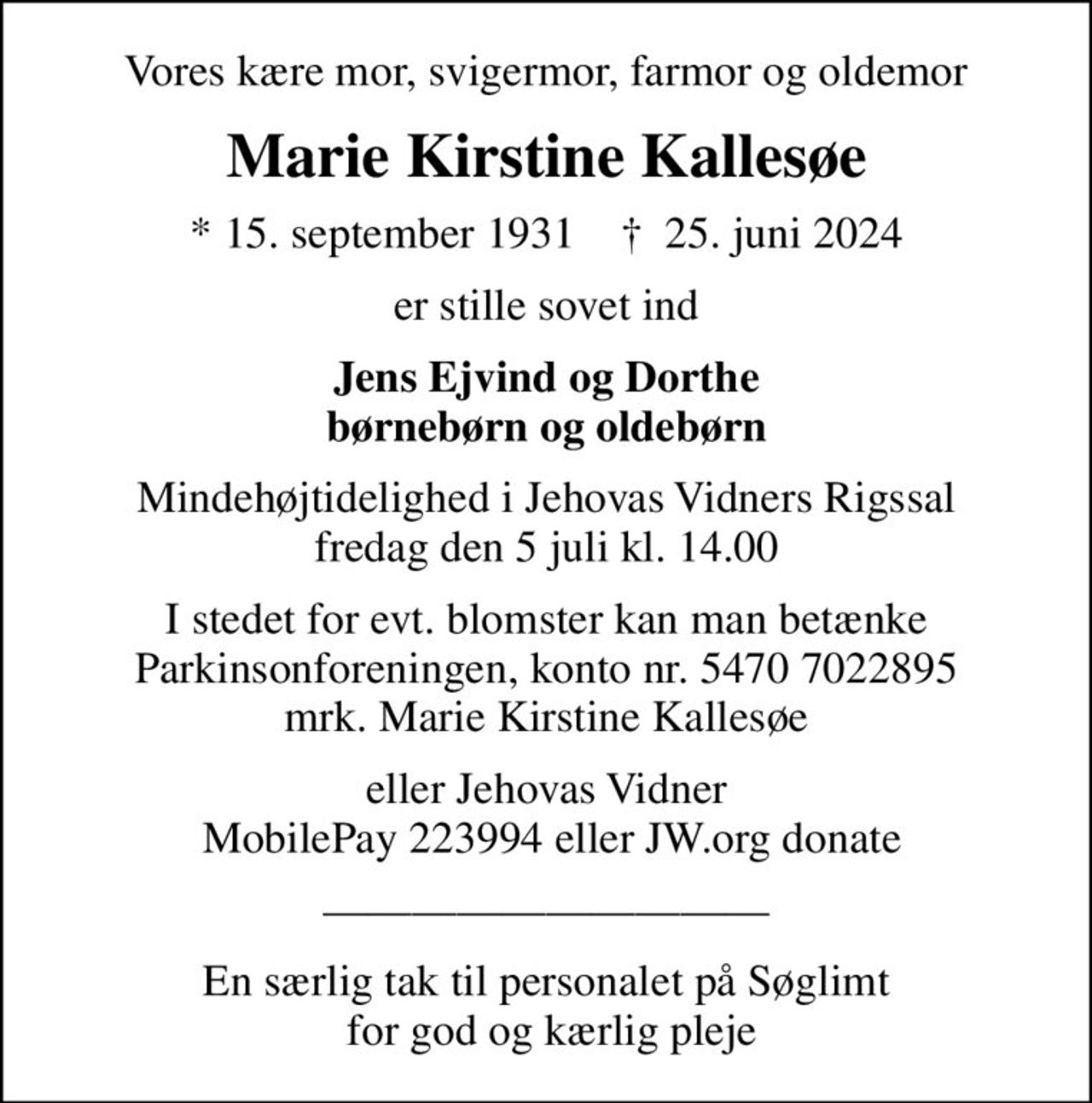 Vores kære mor, svigermor, farmor og oldemor
Marie Kirstine Kallesøe
* 15. september 1931    ✝ 25. juni 2024
er stille sovet ind
Jens Ejvind og Dorthe børnebørn og oldebørn
Mindehøjtidelighed i Jehovas Vidners Rigssal fredag den 5 juli kl. 14.00
I stedet for evt. blomster kan man betænke
					Parkinsonforeningen kontonr.54707022895mrk. Marie
					Kirstine Kallesøe
eller Jehovas Vidner  MobilePay 223994 eller JW.org donate
En særlig tak til personalet på Søglimt  for god og kærlig pleje