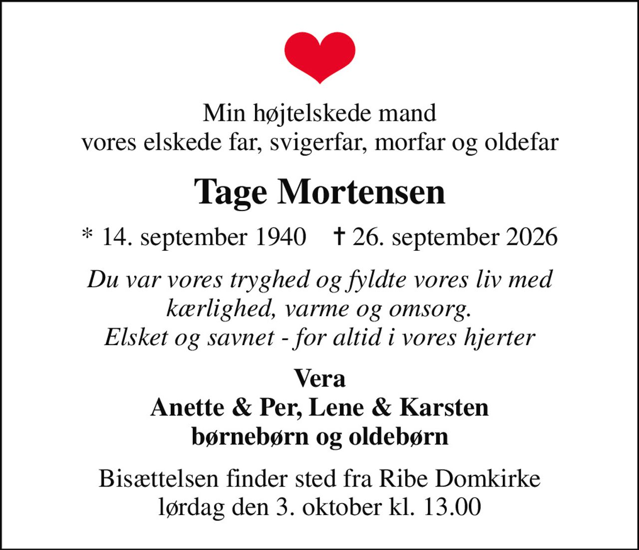 Min højtelskede mand vores elskede far, svigerfar, morfar og oldefar
Tage Mortensen
* 14. september 1940    ✝ 26. september 2026
Du var vores tryghed og fyldte vores liv med kærlighed, varme og omsorg. Elsket og savnet - for altid i vores hjerter
Vera Anette & Per, Lene & Karsten børnebørn og oldebørn
Bisættelsen finder sted fra Ribe Domkirke  lørdag den 3. oktober kl. 13.00