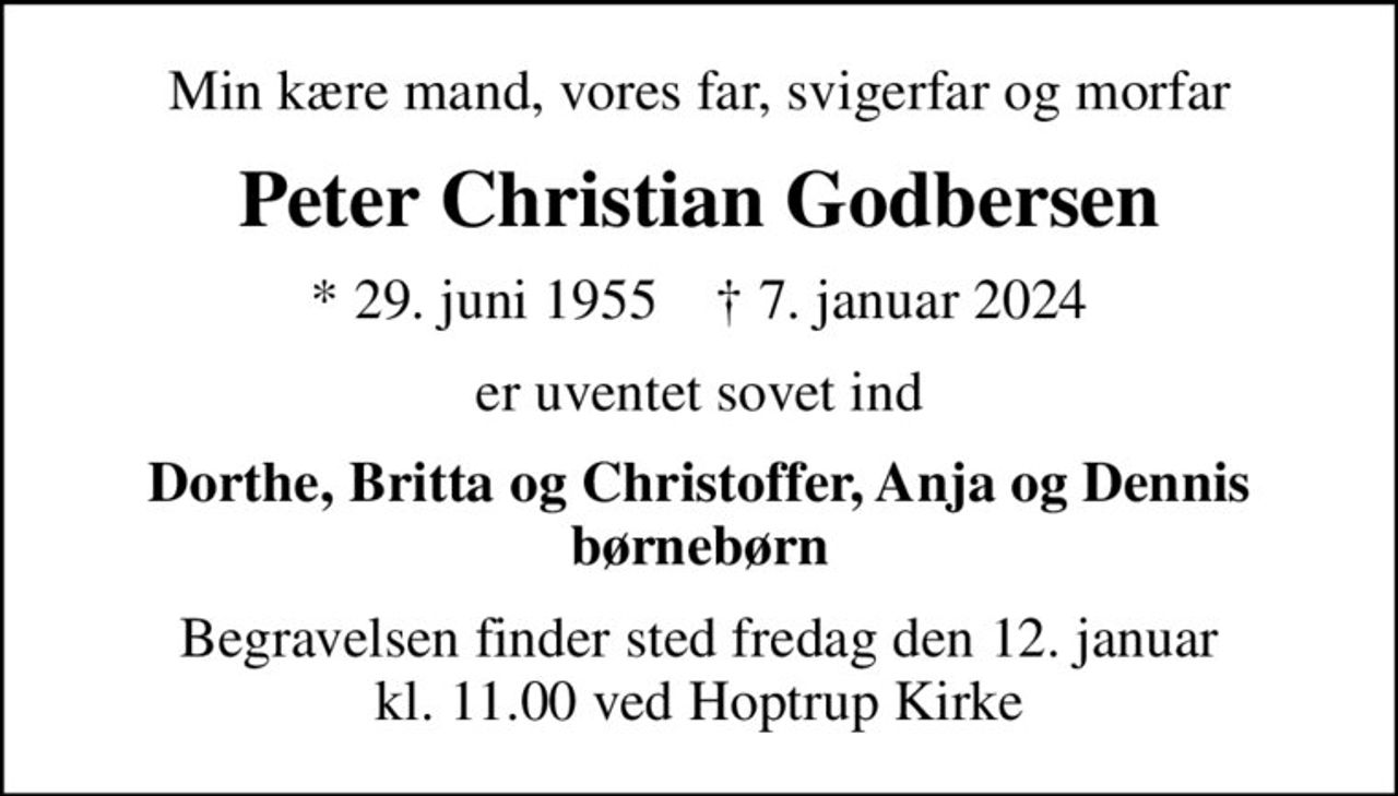 Min kære mand, vores far, svigerfar og morfar
Peter Christian Godbersen
* 29. juni 1955    ✝ 7. januar 2024
er uventet sovet ind
Dorthe, Britta og Christoffer, Anja og Dennis børnebørn
Begravelsen finder sted fredag den 12. januar kl. 11.00 ved Hoptrup Kirke