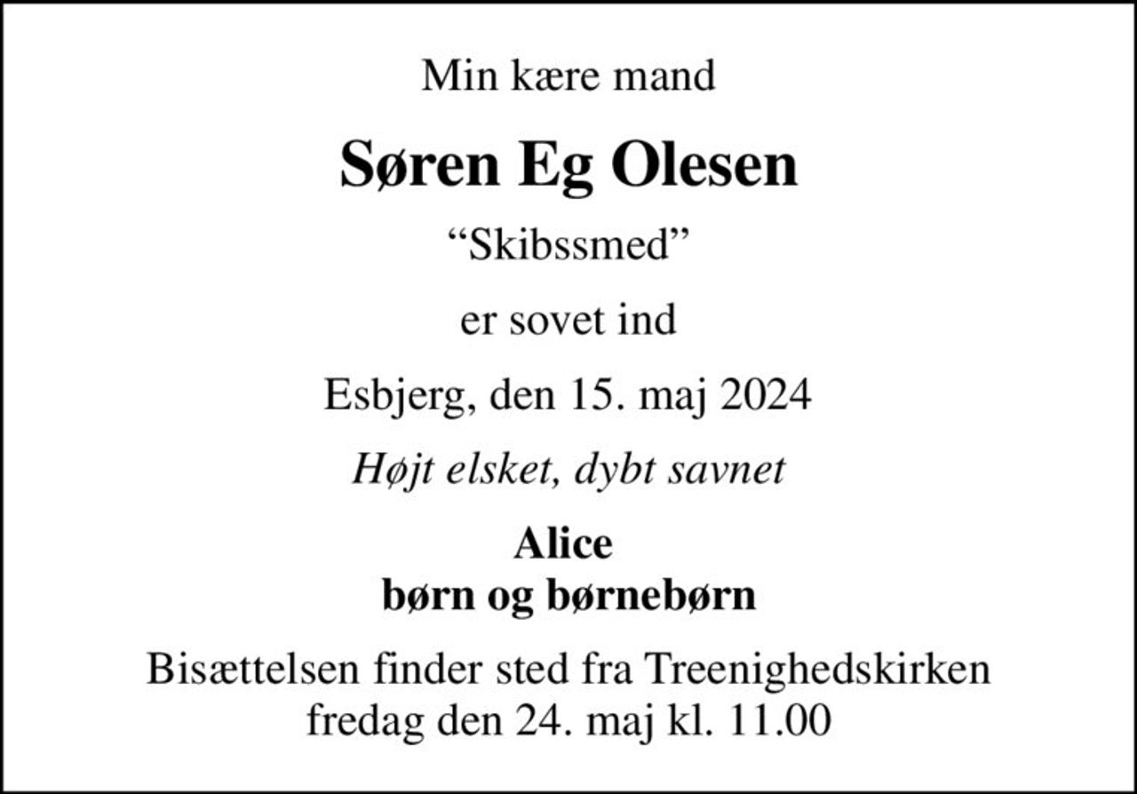 Min kære mand
Søren Eg Olesen
Skibssmed
er sovet ind
Esbjerg, den 15. maj 2024
Højt elsket, dybt savnet
Alice  børn og børnebørn
Bisættelsen finder sted fra Treenighedskirken  fredag den 24. maj kl. 11.00