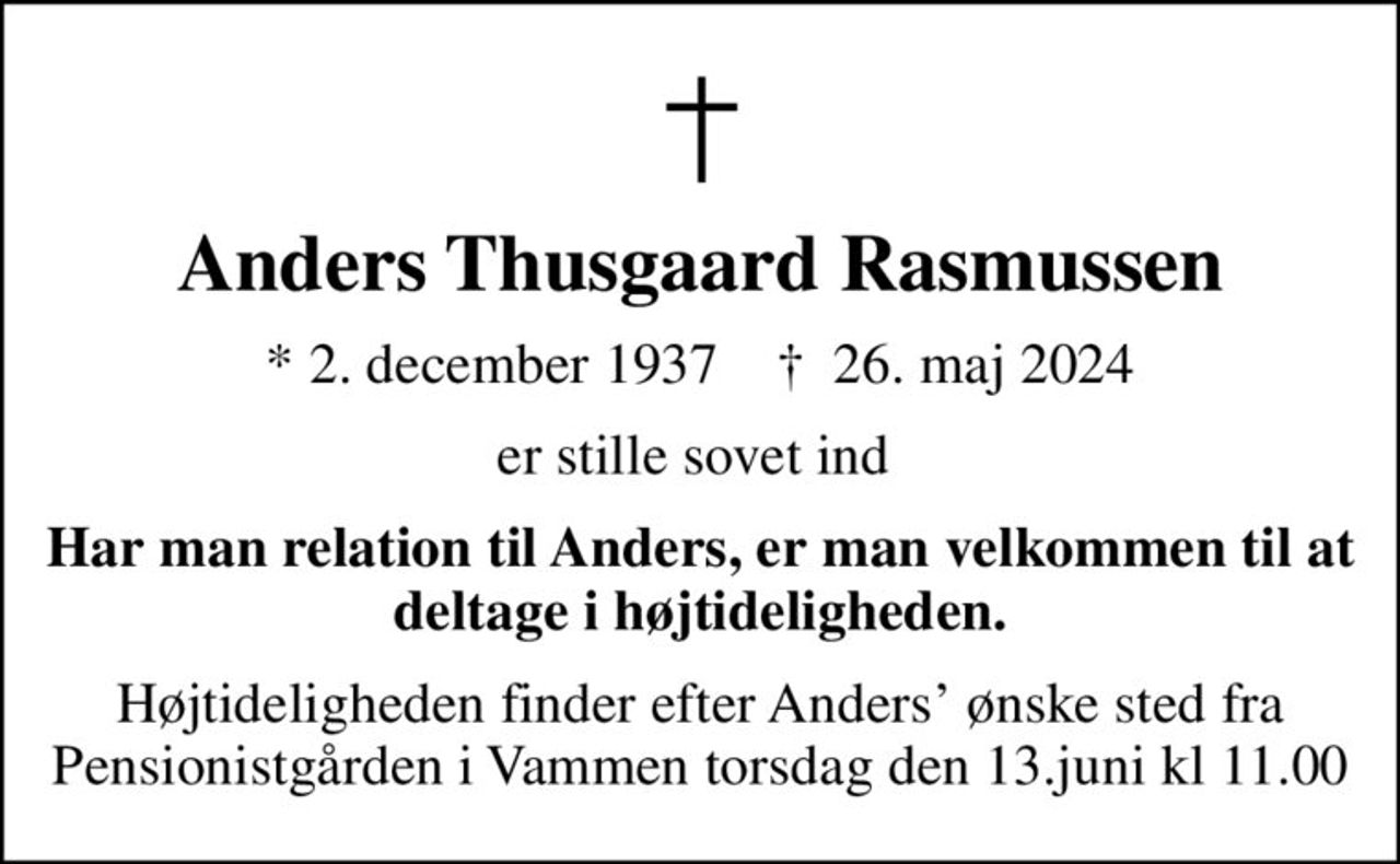 Anders Thusgaard Rasmussen
* 2. december 1937    ✝ 26. maj 2024
er stille sovet ind 
Har man relation til Anders, er man velkommen til at deltage i højtideligheden.
Højtideligheden finder efter Anders ønske sted fra Pensionistgården i Vammen torsdag den 13.juni kl 11.00