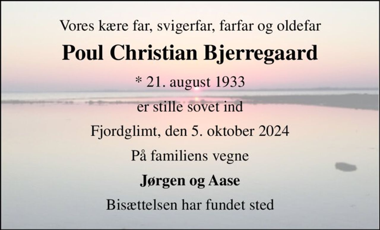 Vores kære far, svigerfar, farfar og oldefar 
Poul Christian Bjerregaard 
* 21. august 1933 
er stille sovet ind 
Fjordglimt, den 5. oktober 2024 
På familiens vegne 
Jørgen og Aase 
Bisættelsen har fundet sted