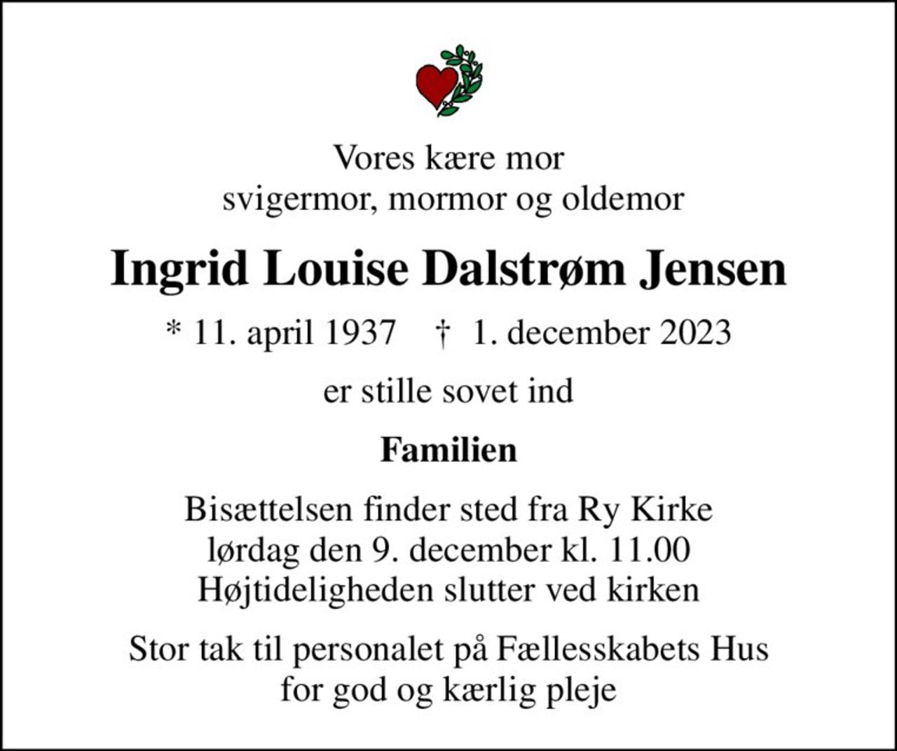 Vores kære mor  svigermor, mormor og oldemor
Ingrid Louise Dalstrøm Jensen
* 11. april 1937    ✝ 1. december 2023
er stille sovet ind
Familien
Bisættelsen finder sted fra Ry Kirke  lørdag den 9. december kl. 11.00  Højtideligheden slutter ved kirken
Stor tak til personalet på Fællesskabets Hus for god og kærlig pleje