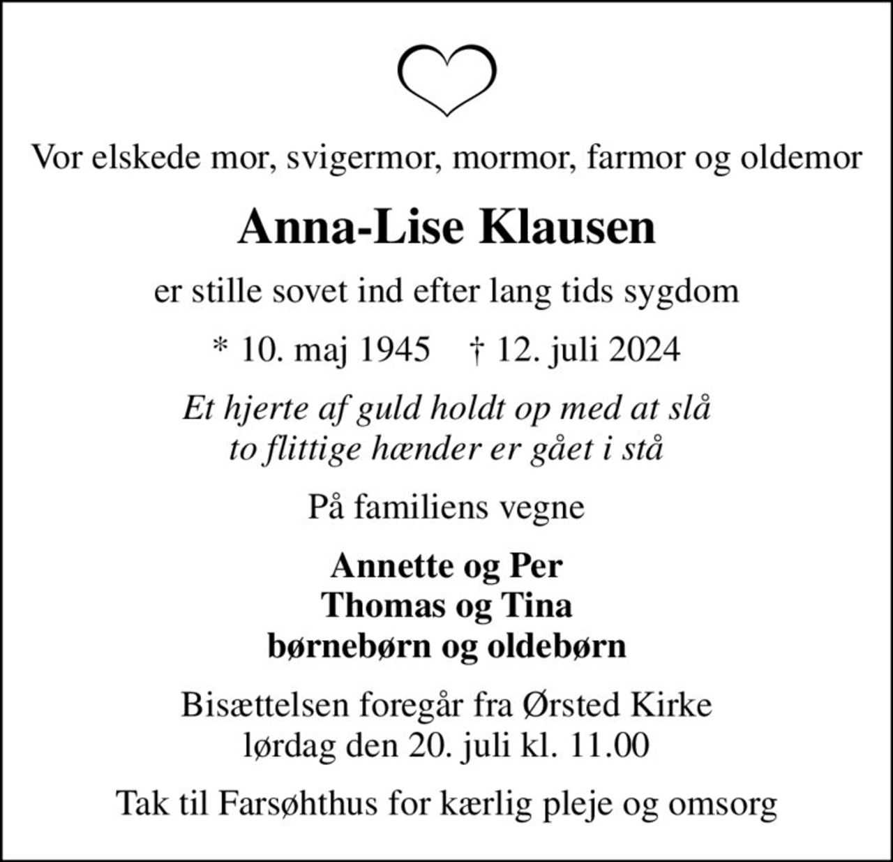Vor elskede mor, svigermor, mormor, farmor og oldemor
Anna-Lise Klausen
er stille sovet ind efter lang tids sygdom
* 10. maj 1945    ✝ 12. juli 2024
Et hjerte af guld holdt op med at slå to flittige hænder er gået i stå
På familiens vegne
Annette og Per Thomas og Tina børnebørn og oldebørn
Bisættelsen foregår fra Ørsted Kirke  lørdag den 20. juli kl. 11.00 
Tak til Farsøhthus for kærlig pleje og omsorg