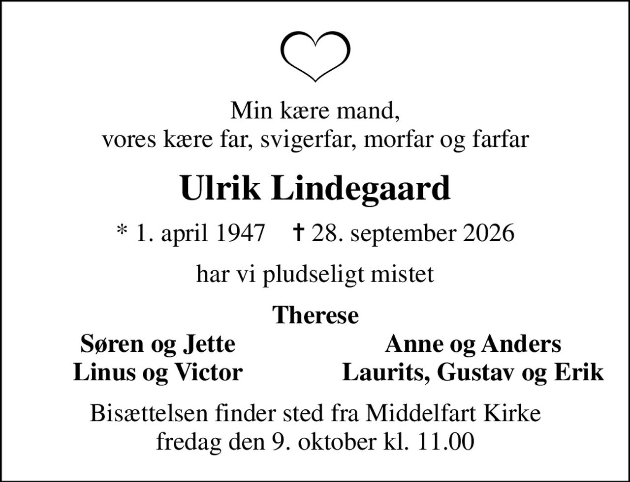 Min kære mand, vores kære far, svigerfar, morfar og farfar
Ulrik Lindegaard
* 1. april 1947    ✝ 28. september 2026
har vi pludseligt mistet
Therese
Søren og Jette
Anne og Anders
Linus og Victor
Laurits, Gustav og Erik
Bisættelsen finder sted fra Middelfart Kirke  fredag den 9. oktober kl. 11.00