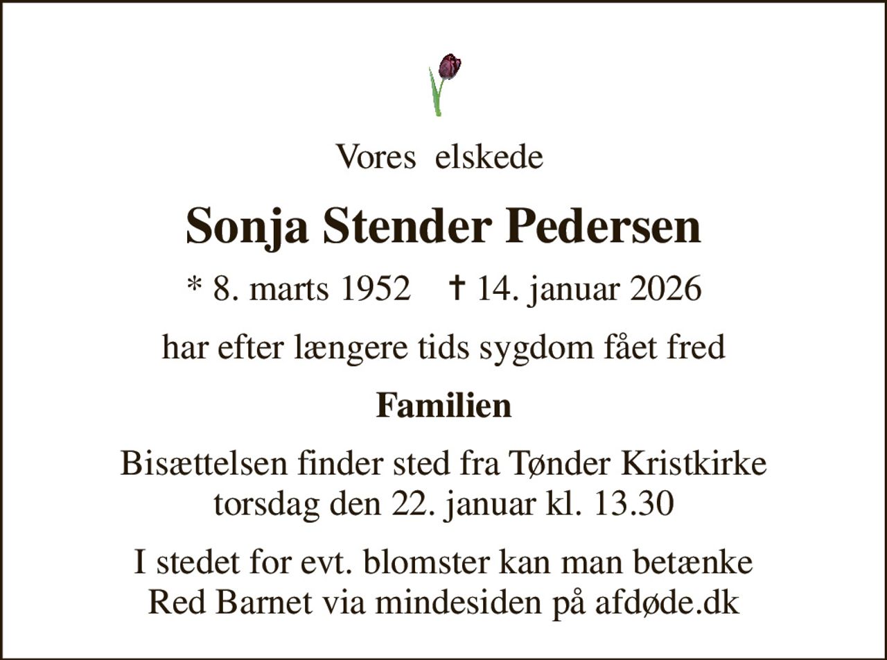 Vores  elskede 
Sonja Stender Pedersen
* 8. marts 1952    ✝ 14. januar 2026
har efter længere tids sygdom fået fred
Familien
Bisættelsen finder sted fra Tønder Kristkirke  torsdag den 22. januar kl. 13.30 
I stedet for evt. blomster kan man betænke
					Red Barnet via mindesiden på afdøde.dk
