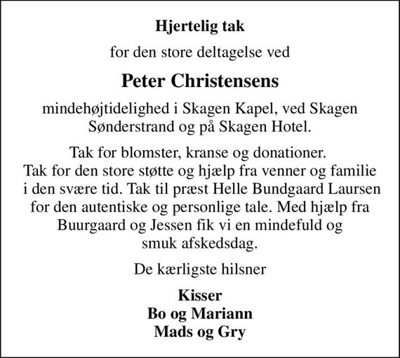 Hjertelig tak
for den store deltagelse ved
Peter Christensens
mindehøjtidelighed i Skagen Kapel, ved Skagen Sønderstrand og på Skagen Hotel.
Tak for blomster, kranse og donationer.  Tak for den store støtte og hjælp fra venner og familie  i den svære tid. Tak til præst Helle Bundgaard Laursen for den autentiske og personlige tale. Med hjælp fra Buurgaard og Jessen fik vi en mindefuld og smuk afskedsdag.
De kærligste hilsner
Kisser Bo og Mariann Mads og Gry