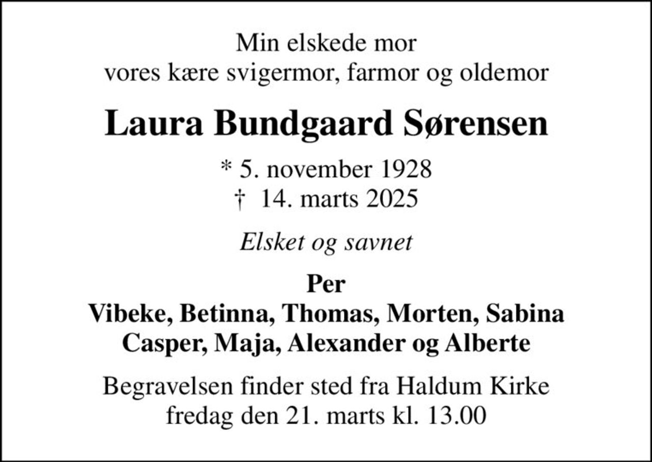 Min elskede mor vores kære svigermor, farmor og oldemor
Laura Bundgaard Sørensen
* 5. november 1928
						✝ 14. marts 2025
Elsket og savnet
Per Vibeke, Betinna, Thomas, Morten, Sabina Casper, Maja, Alexander og Alberte
Begravelsen finder sted fra Haldum Kirke  fredag den 21. marts kl. 13.00