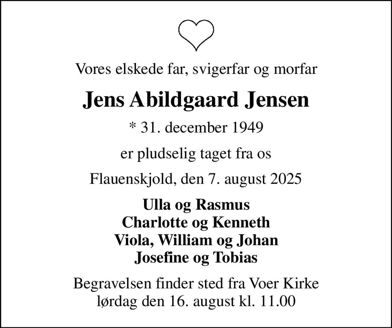 Vores elskede far, svigerfar og morfar
Jens Abildgaard Jensen
* 31. december 1949
er pludselig taget fra os
Flauenskjold, den 7. august 2025
Ulla og Rasmus Charlotte og Kenneth Viola, William og Johan Josefine og Tobias
Begravelsen finder sted fra Voer Kirke  lørdag den 16. august kl. 11.00