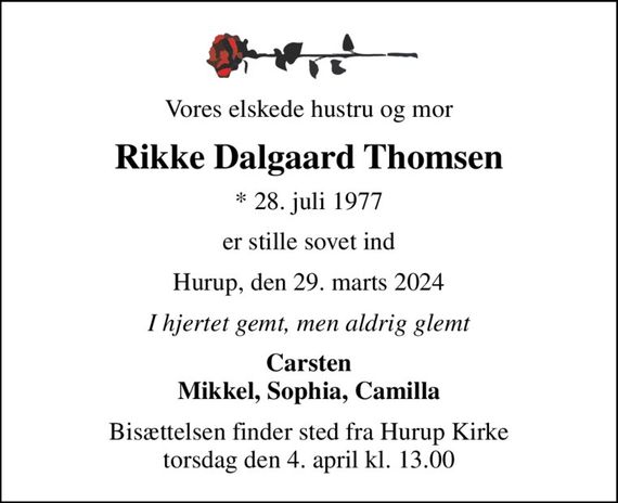 Vores elskede hustru og mor
Rikke Dalgaard Thomsen
* 28. juli 1977
er stille sovet ind
Hurup, den 29. marts 2024
I hjertet gemt, men aldrig glemt
Carsten Mikkel, Sophia, Camilla
Bisættelsen finder sted fra Hurup Kirke  torsdag den 4. april kl. 13.00