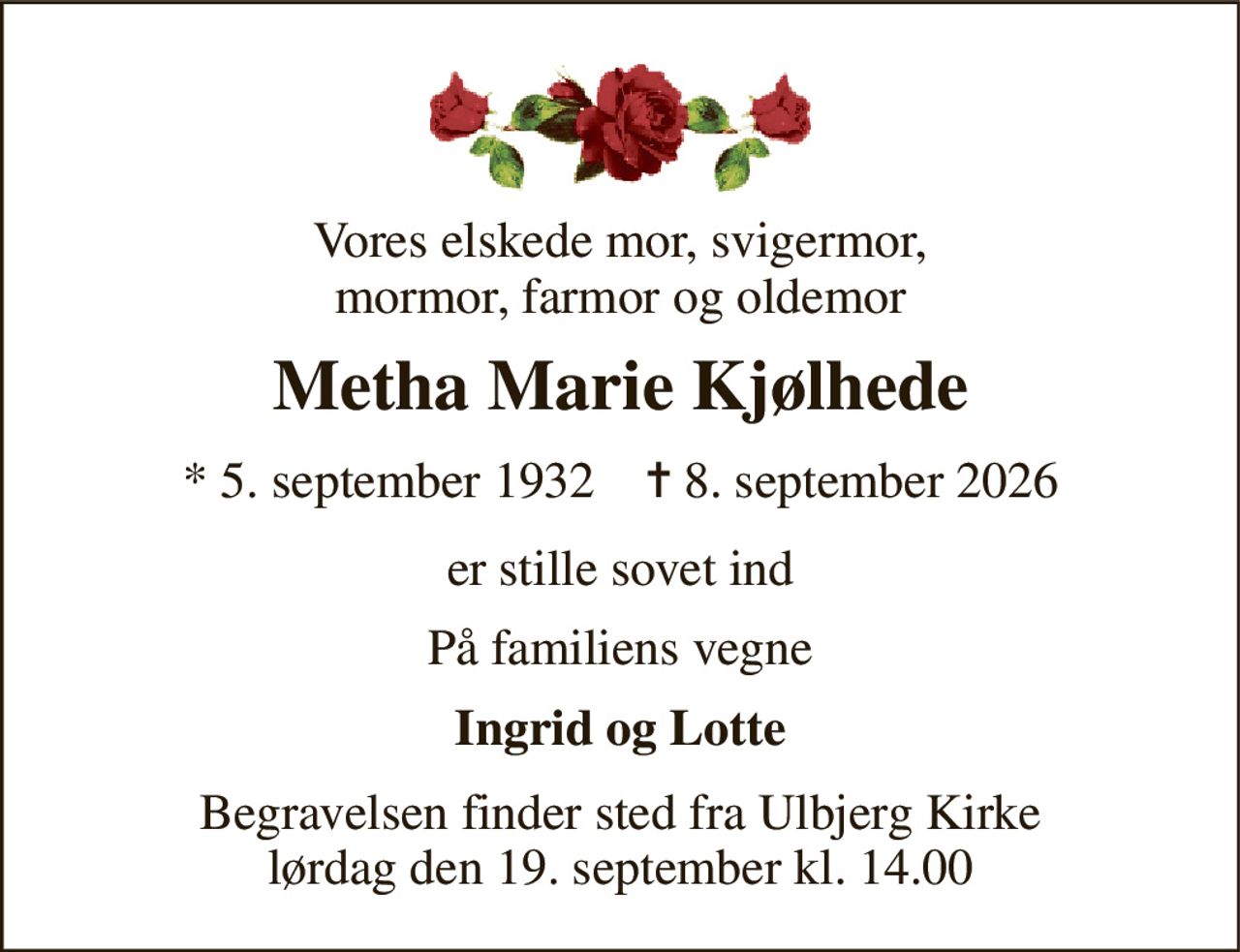 Vores elskede mor, svigermor, mormor, farmor og oldemor 
Metha Marie Kjølhede 
* 5. september 1932    ✝ 8. september 2026 
er stille sovet ind 
På familiens vegne 
Ingrid og Lotte 
Begravelsen​ finder sted fra Ulbjerg Kirke​ lørdag den 19. september​ kl. 14.00