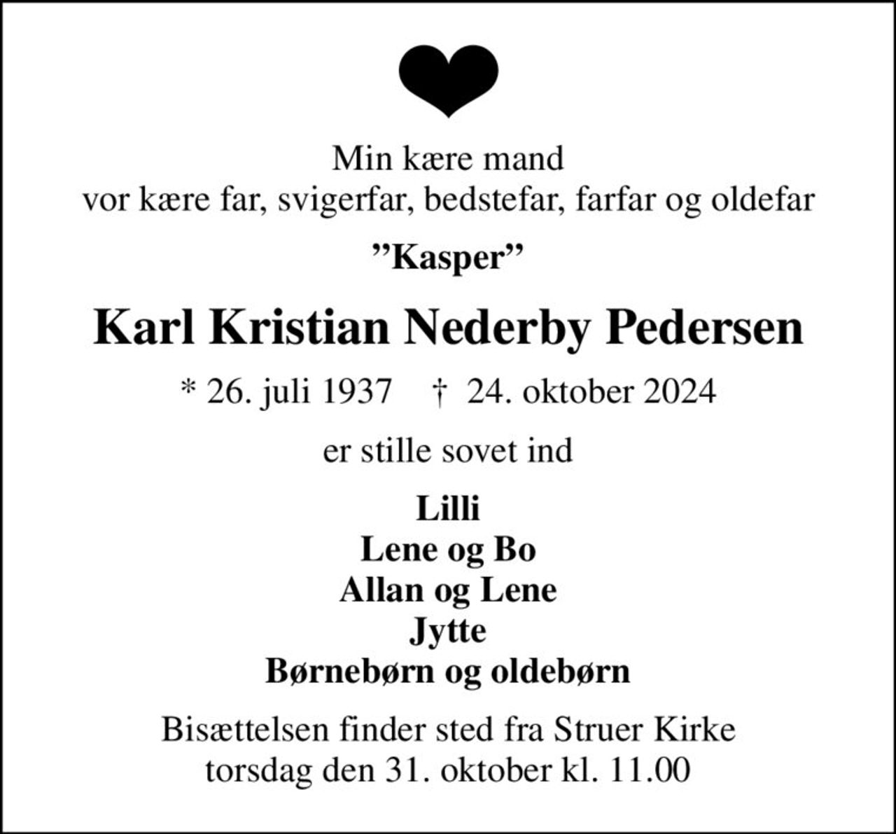 Min kære mand vor kære far, svigerfar, bedstefar, farfar og oldefar
Kasper
Karl Kristian Nederby Pedersen
* 26. juli 1937    ✝ 24. oktober 2024
er stille sovet ind
Lilli Lene og Bo Allan og Lene Jytte Børnebørn og oldebørn
Bisættelsen finder sted fra Struer Kirke  torsdag den 31. oktober kl. 11.00