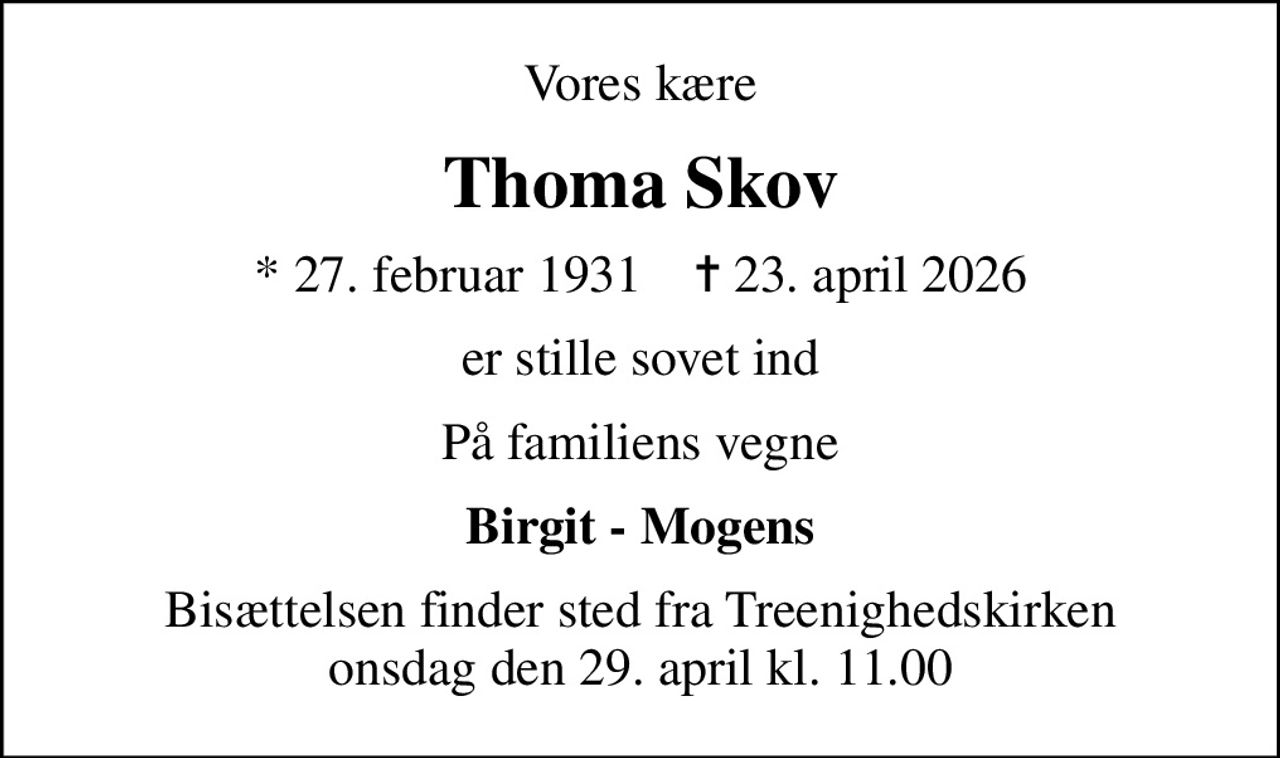 Vores kære
Thoma Skov
* 27. februar 1931    ✝ 23. april 2026
er stille sovet ind
På familiens vegne
Birgit - Mogens
Bisættelsen finder sted fra Treenighedskirken  onsdag den 29. april kl. 11.00