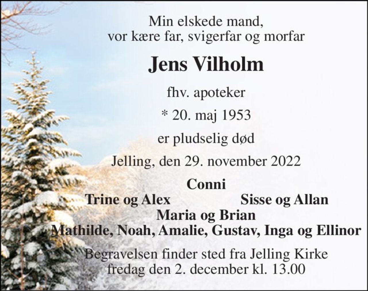Min elskede mand, vor kære far, svigerfar og morfar 
Jens Vilholm 
fhv. apoteker 
* 20. maj 1953 
er pludselig død 
Jelling, den 29. november 2022 
Conni 
Trine og Alex 
Sisse og Allan 
Maria og Brian Mathilde, Noah, Amalie, Gustav, Inga og Ellinor 
Begravelsen finder sted fra Jelling Kirke fredag den 2. december kl. 13.00