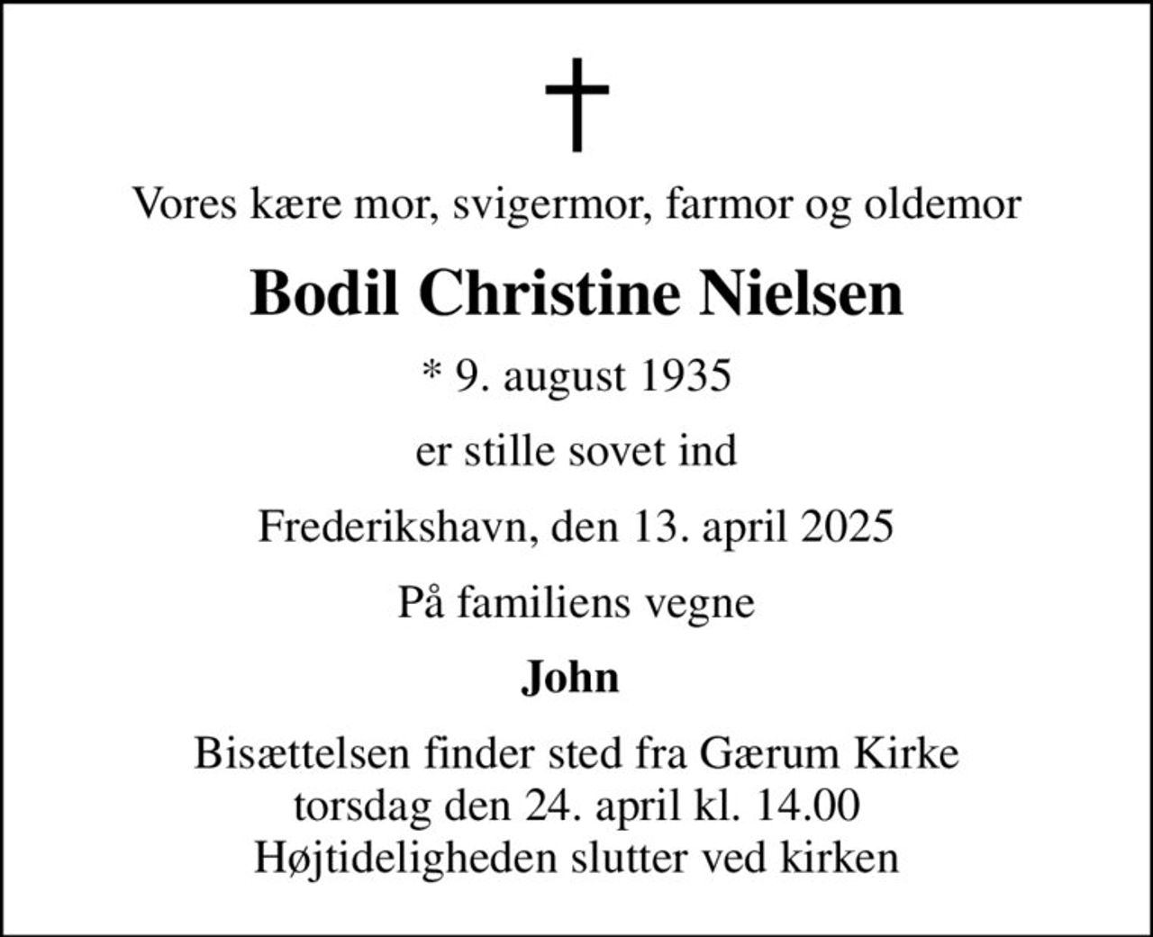 Vores kære mor, svigermor, farmor og oldemor
Bodil Christine Nielsen
* 9. august 1935
er stille sovet ind
Frederikshavn, den 13. april 2025
På familiens vegne
John 
Bisættelsen finder sted fra Gærum Kirke  torsdag den 24. april kl. 14.00  Højtideligheden slutter ved kirken