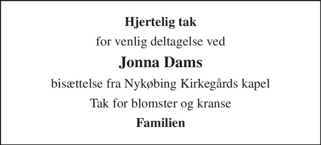 Hjertelig tak 
for venlig deltagelse ved 
Jonna Dams 
bisættelse fra Nykøbing Kirkegårds kapel 
Tak for blomster og kranse 
Familien