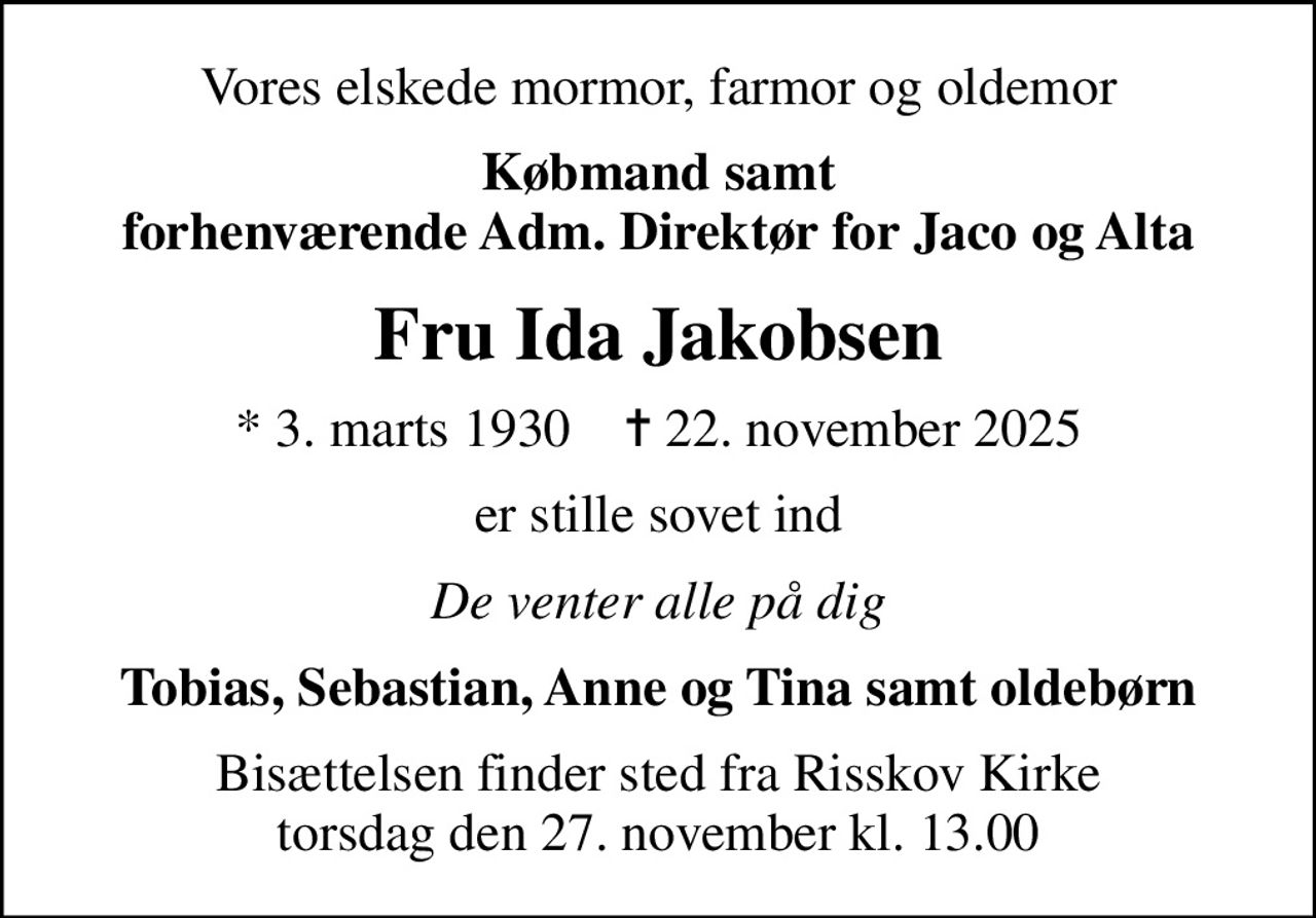 Vores elskede mormor, farmor og oldemor
Købmand samt forhenværende Adm. Direktør for Jaco og Alta
Fru Ida Jakobsen
* 3. marts 1930    ✝ 22. november 2025
er stille sovet ind
De venter alle på dig
Tobias, Sebastian, Anne og Tina samt oldebørn
Bisættelsen finder sted fra Risskov Kirke  torsdag den 27. november kl. 13.00