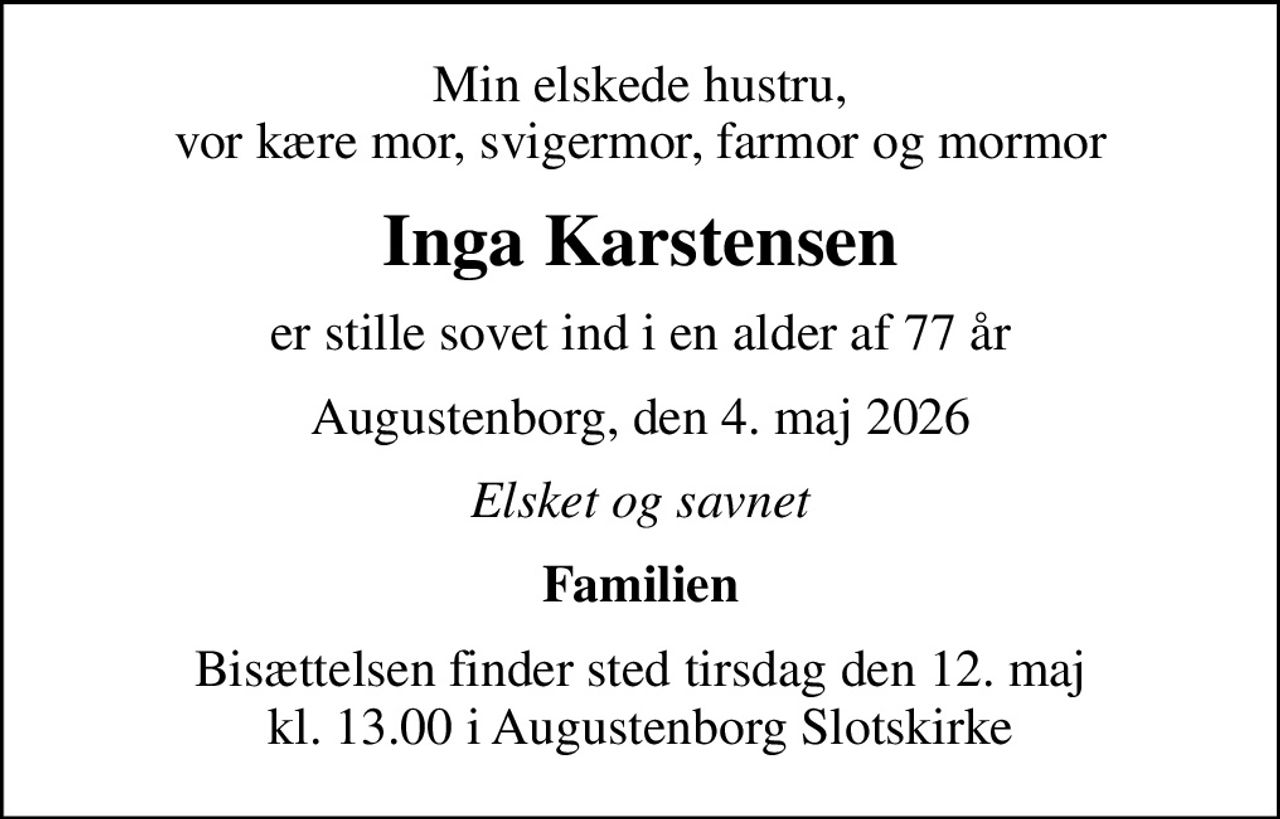 Min elskede hustru, vor kære mor, svigermor, farmor og mormor
Inga Karstensen
er stille sovet ind i en alder af 77 år
Augustenborg, den 4. maj 2026
Elsket og savnet
Familien
Bisættelsen finder sted tirsdag den 12. maj kl. 13.00 i Augustenborg Slotskirke