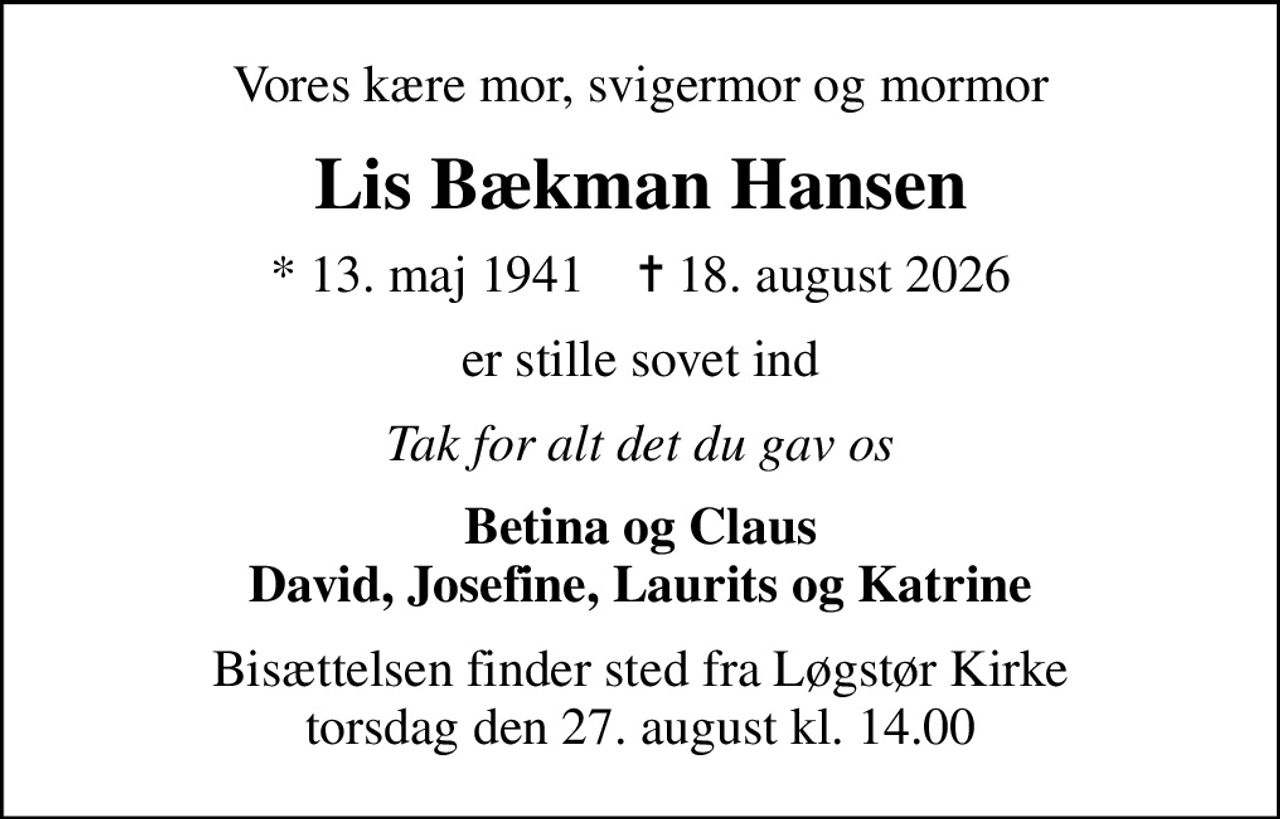 Vores kære mor, svigermor og mormor
Lis Bækman Hansen
* 13. maj 1941    ✝ 18. august 2026
er stille sovet ind
Tak for alt det du gav os
Betina og Claus David, Josefine, Laurits og Katrine
Bisættelsen finder sted fra Løgstør Kirke torsdag den 27. august kl. 14.00