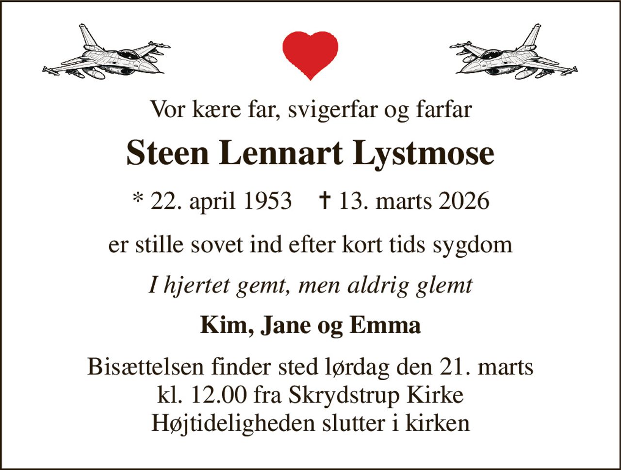 Vor kære far, svigerfar og farfar 
Steen Lennart Lystmose 
*​ 22. april 1953​    ✝​ 13. marts 2026 
er stille sovet ind efter kort tids sygdom 
I hjertet gemt, men aldrig glemt 
Kim, Jane og Emma 
Bisættelsen​ finder sted lørdag den 21. marts​ kl. 12.00 fra Skrydstrup Kirke Højtideligheden slutter i kirken