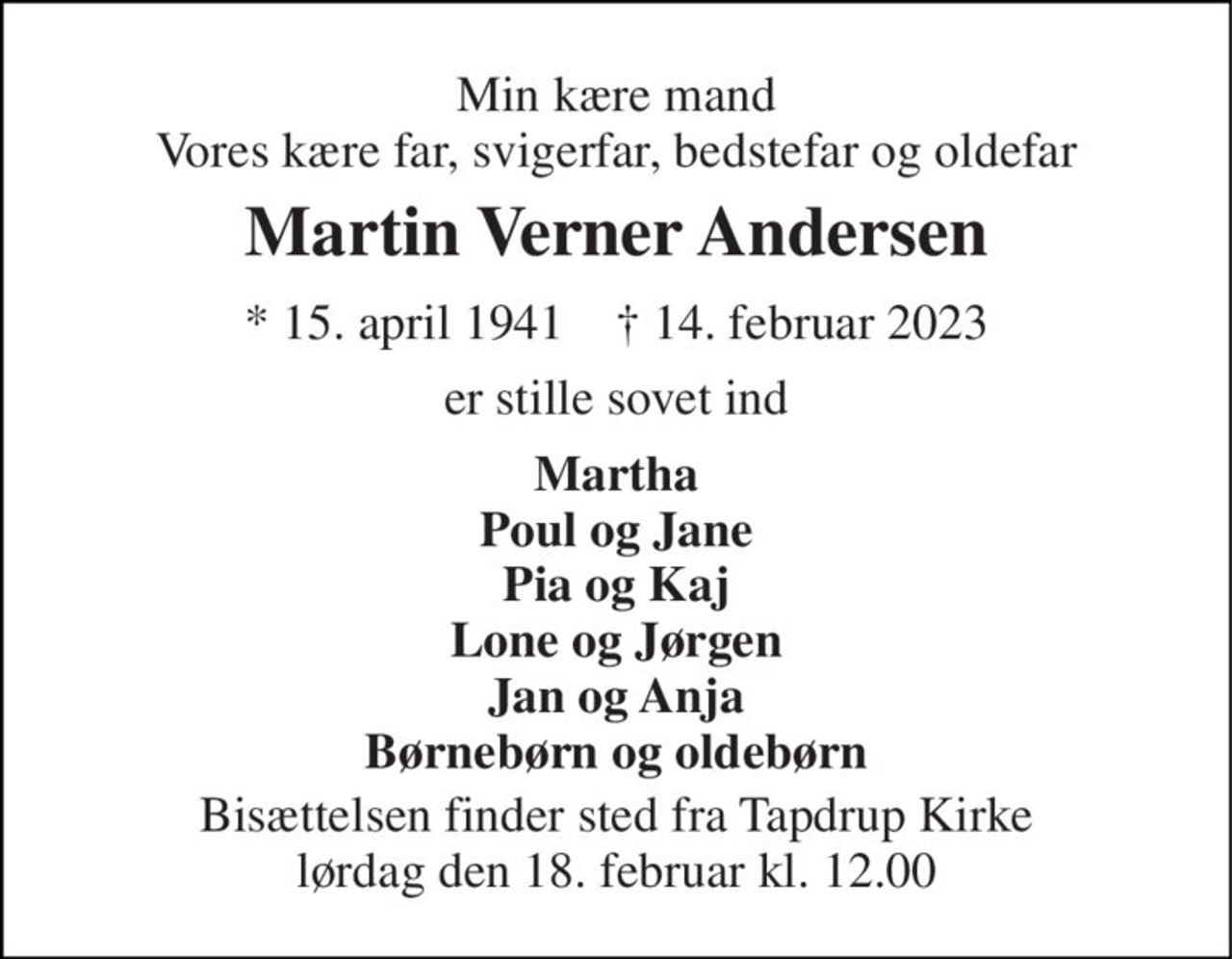 Min kære mand Vores kære far, svigerfar, bedstefar og oldefar 
Martin Verner Andersen 
* 15. april 1941    † 14. februar 2023 
er stille sovet ind 
Martha Poul og Jane Pia og Kaj Lone og Jørgen Jan og Anja Børnebørn og oldebørn 
Bisættelsen finder sted fra Tapdrup Kirke lørdag den 18. februar kl. 12.00