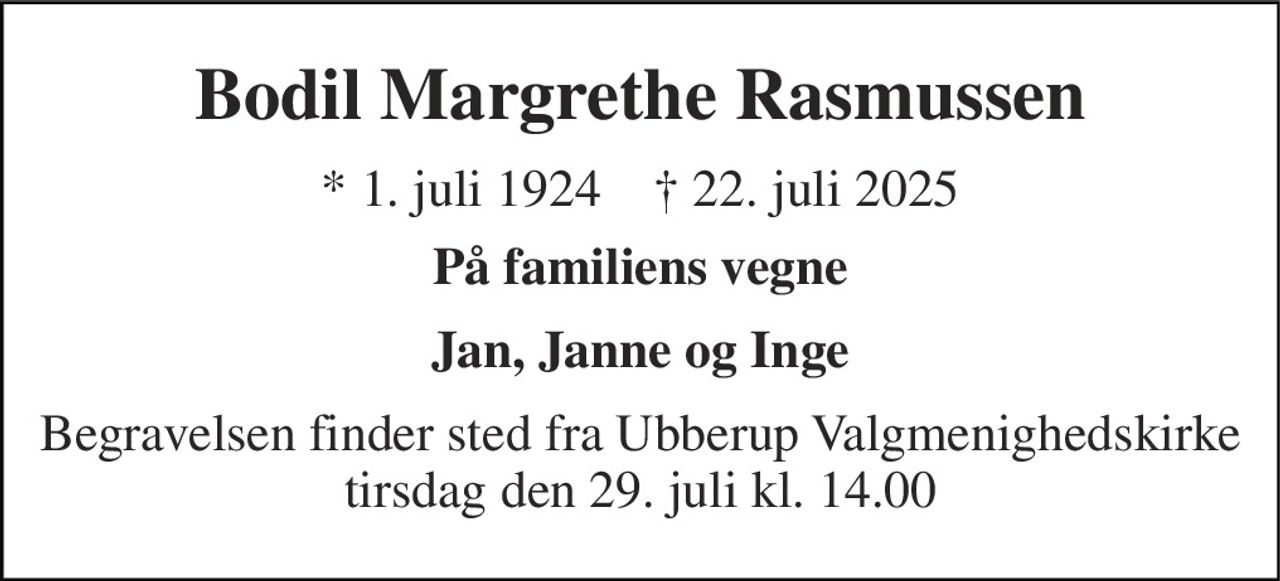 Bodil Margrethe Rasmussen​ 
*​ 1. juli 1924​    ✝​ 22. juli 2025 
På familiens vegne 
Jan, Janne og Inge 
Begravelsen finder sted fra Ubberup Valgmenighedskirke tirsdag den 29. juli kl. 14.00