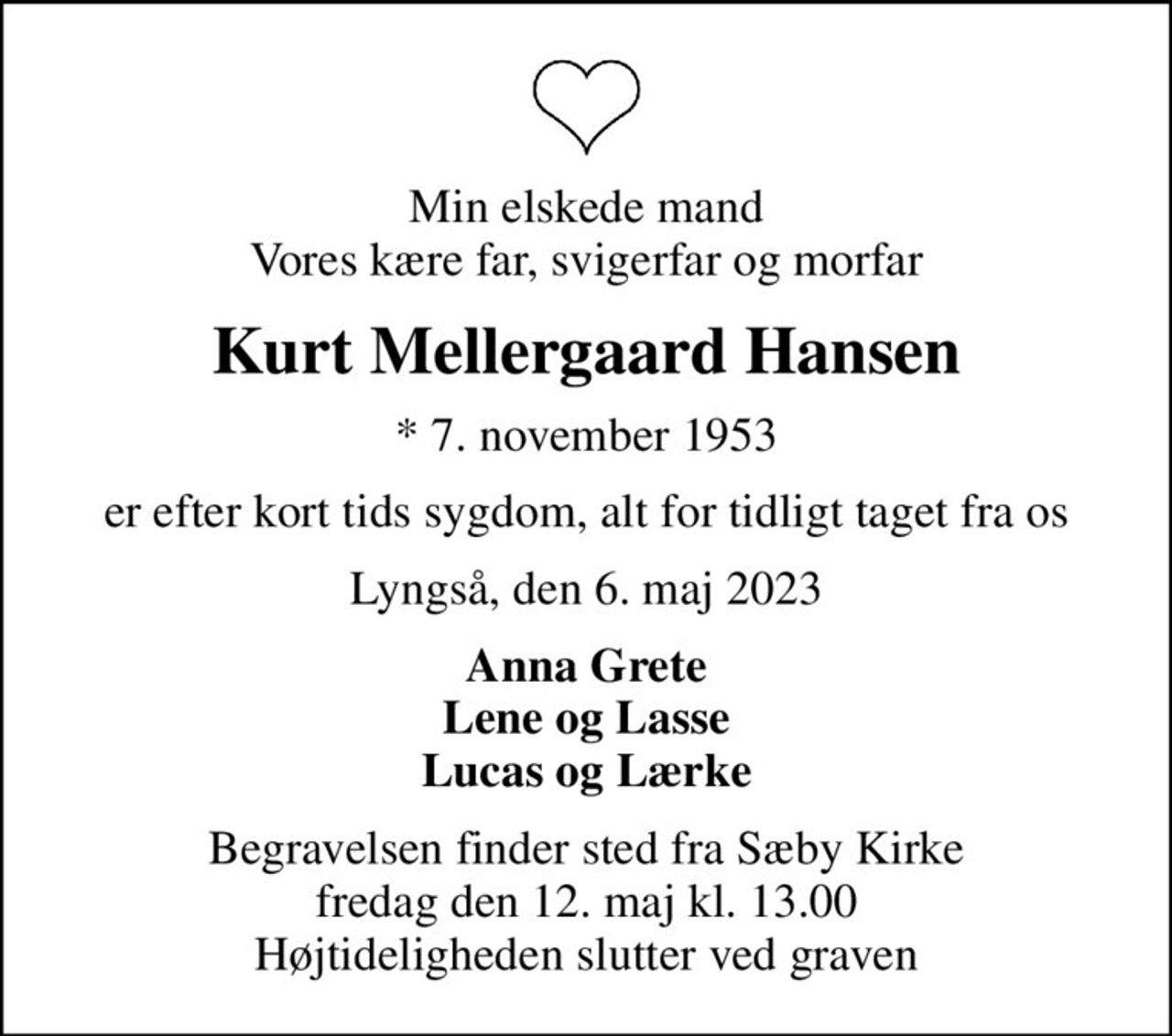 Min elskede mand Vores kære far, svigerfar og morfar
Kurt Mellergaard Hansen
* 7. november 1953
er efter kort tids sygdom, alt for tidligt taget fra os
Lyngså, den 6. maj 2023
Anna Grete Lene og Lasse Lucas og Lærke
Begravelsen finder sted fra Sæby Kirke  fredag den 12. maj kl. 13.00  Højtideligheden slutter ved graven