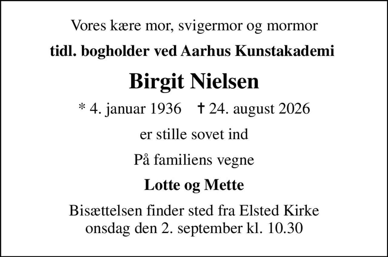 Vores kære mor, svigermor og mormor
tidl. bogholder ved Aarhus Kunstakademi 
Birgit Nielsen
* 4. januar 1936    ✝ 24. august 2026
er stille sovet ind
På familiens vegne
Lotte og Mette
Bisættelsen finder sted fra Elsted Kirke  onsdag den 2. september kl. 10.30
