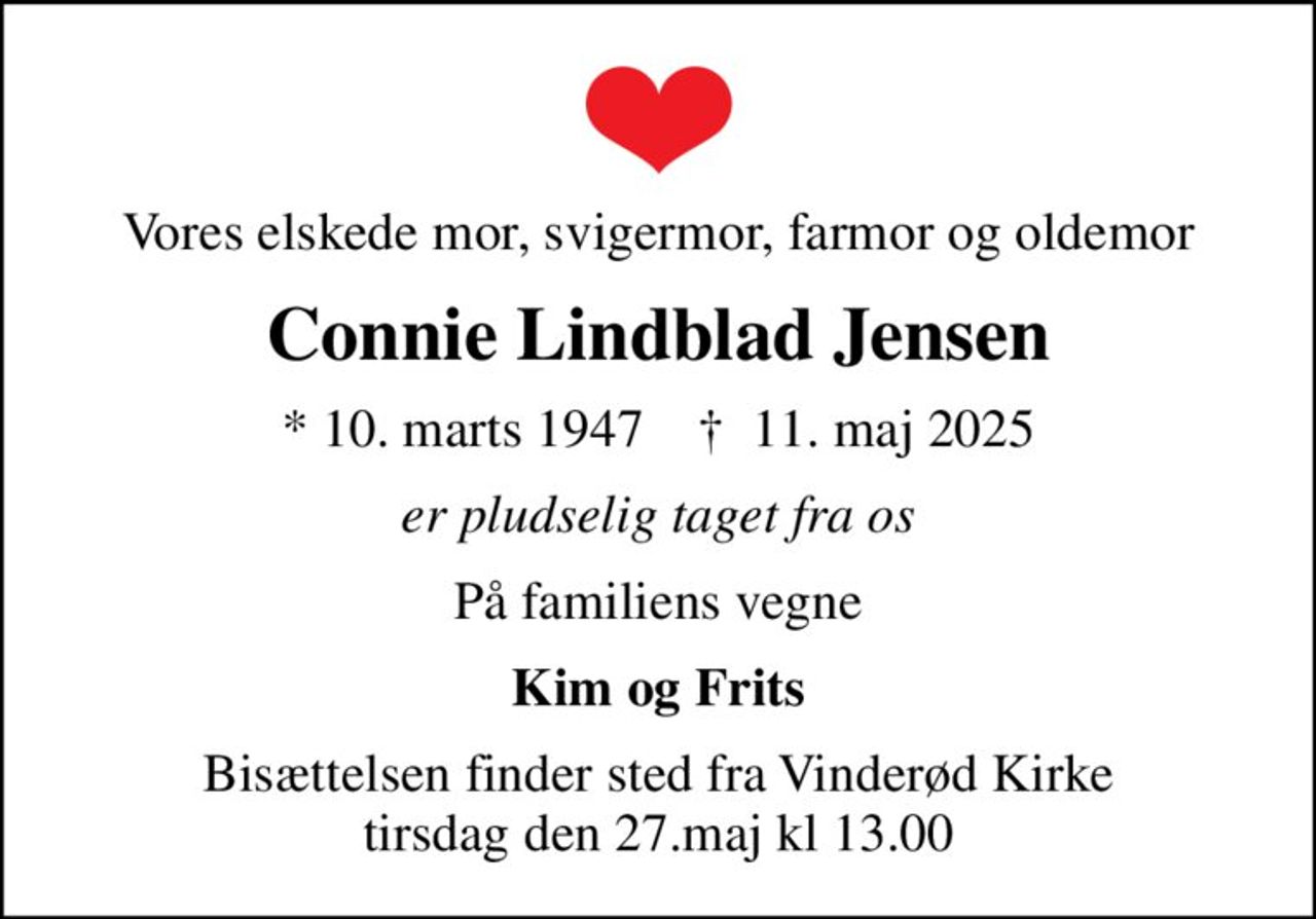 Vores elskede mor, svigermor, farmor og oldemor
Connie Lindblad Jensen
* 10. marts 1947    ✝ 11. maj 2025
er pludselig taget fra os
På familiens vegne
Kim og Frits
Bisættelsen finder sted fra Vinderød Kirke tirsdag den 27.maj kl 13.00