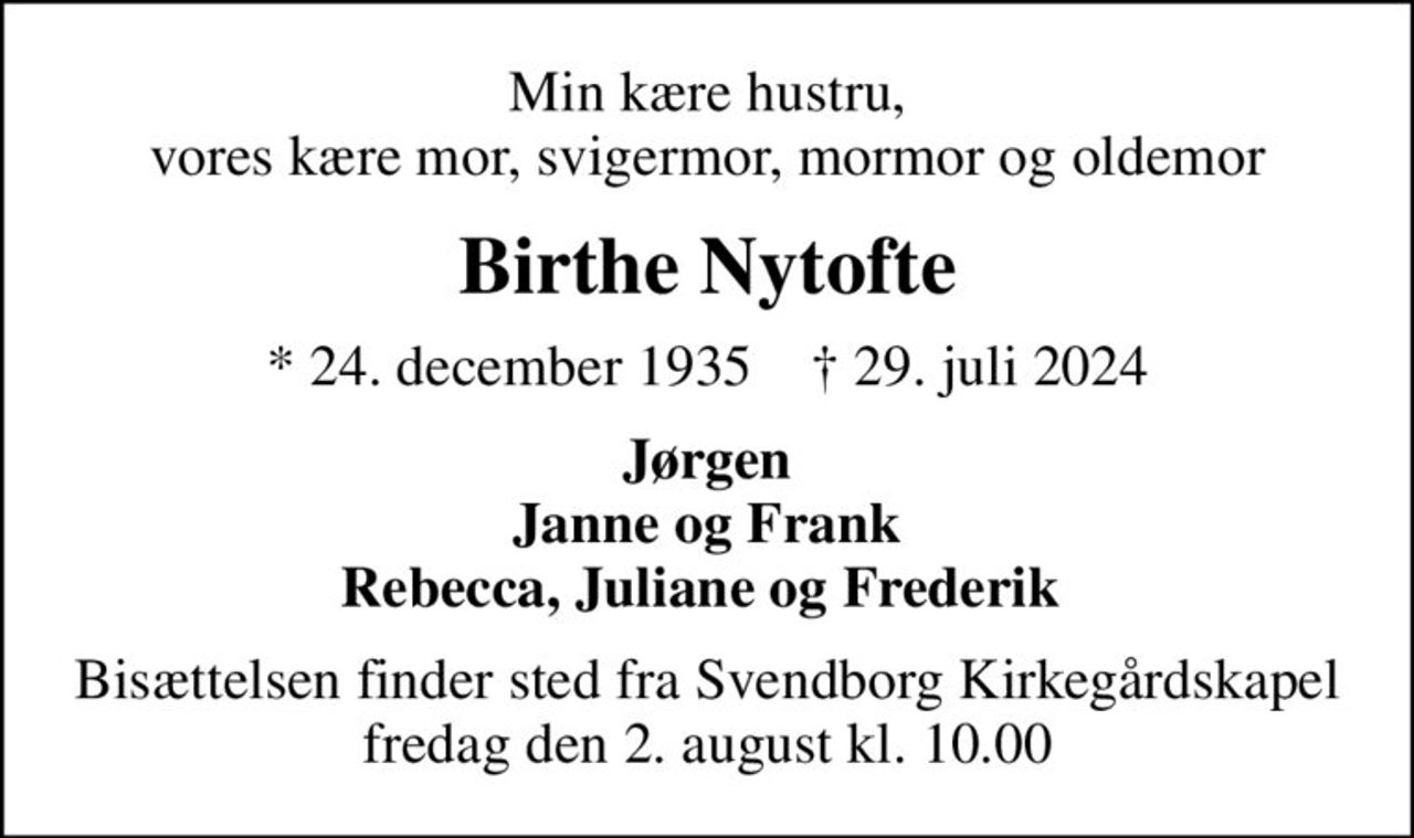 Min kære hustru, vores kære mor, svigermor, mormor og oldemor
Birthe Nytofte
* 24. december 1935    ✝ 29. juli 2024
Jørgen Janne og Frank Rebecca, Juliane og Frederik 
Bisættelsen finder sted fra Svendborg Kirkegårdskapel  fredag den 2. august kl. 10.00