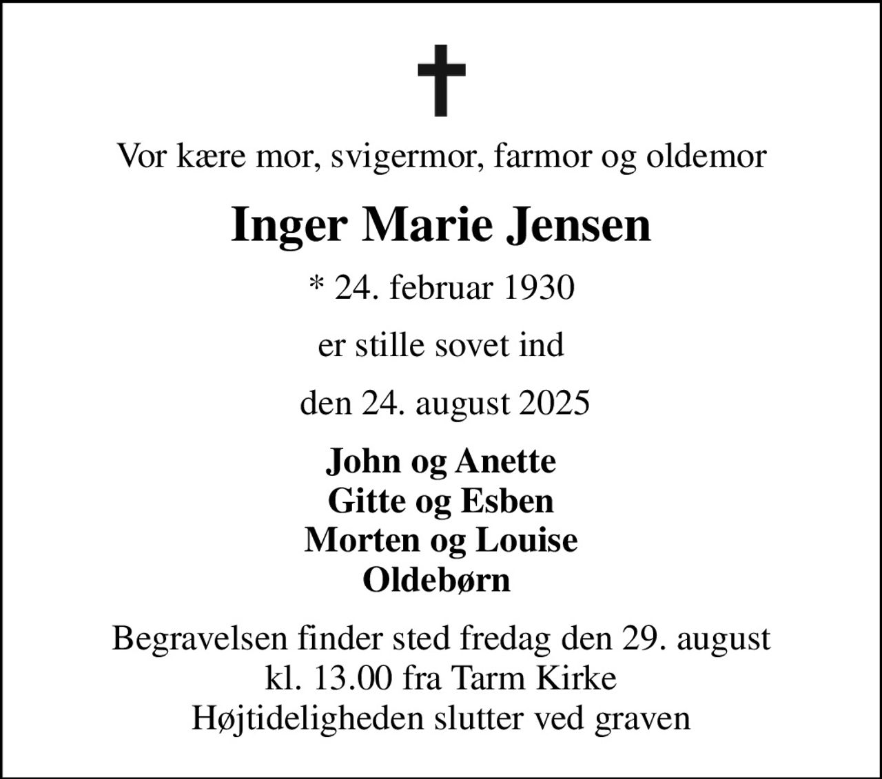 Vor kære mor, svigermor, farmor og oldemor
Inger Marie Jensen
* 24. februar 1930
er stille sovet ind
 den 24. august 2025
John og Anette Gitte og Esben Morten og Louise Oldebørn 
Begravelsen finder sted fredag den 29. august kl. 13.00 fra Tarm Kirke Højtideligheden slutter ved graven