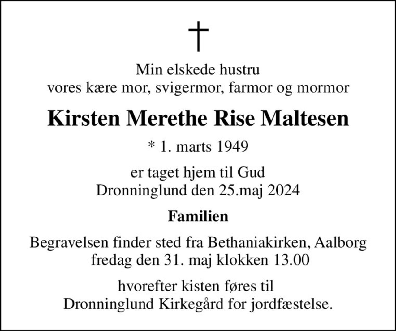 Min elskede hustru vores kære mor, svigermor, farmor og mormor
Kirsten Merethe Rise Maltesen
* 1. marts 1949
er taget hjem til Gud Dronninglund den 25.maj 2024
Familien
Begravelsen finder sted fra Bethaniakirken, Aalborg  fredag den 31. maj klokken 13.00
hvorefter kisten føres til  Dronninglund Kirkegård for jordfæstelse.