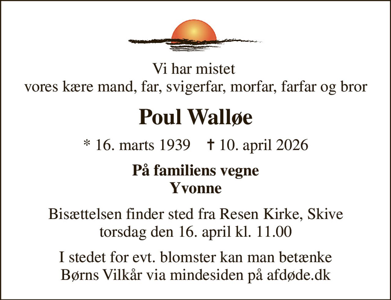 Vi har mistet  vores kære mand, far, svigerfar, morfar, farfar og bror
Poul Walløe
* 16. marts 1939    ✝ 10. april 2026
På familiens vegne Yvonne
Bisættelsen finder sted fra Resen Kirke, Skive  torsdag den 16. april kl. 11.00 
I stedet for evt. blomster kan man betænke
					Børns Vilkår via mindesiden på afdøde.dk