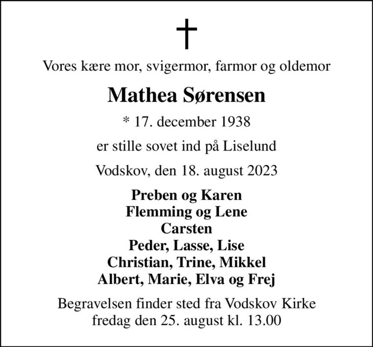 Vores kære mor, svigermor, farmor og oldemor
Mathea Sørensen
* 17. december 1938
er stille sovet ind på Liselund
Vodskov, den 18. august 2023
Preben og Karen Flemming og Lene Carsten Peder, Lasse, Lise Christian, Trine, Mikkel Albert, Marie, Elva og Frej
Begravelsen finder sted fra Vodskov Kirke  fredag den 25. august kl. 13.00