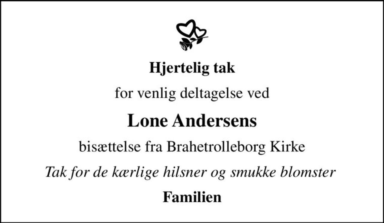 Hjertelig tak
for venlig deltagelse ved
Lone Andersens
bisættelse fra Brahetrolleborg Kirke
Tak for de kærlige hilsner og smukke blomster 
Familien