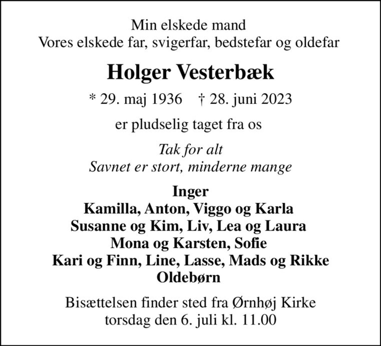 Min elskede mand  Vores elskede far, svigerfar, bedstefar og oldefar 
Holger Vesterbæk
* 29. maj 1936    ✝ 28. juni 2023
er pludselig taget fra os 
Tak for alt Savnet er stort, minderne mange
Inger Kamilla, Anton, Viggo og Karla  Susanne og Kim, Liv, Lea og Laura  Mona og Karsten, Sofie  Kari og Finn, Line, Lasse, Mads og Rikke Oldebørn 
Bisættelsen finder sted fra Ørnhøj Kirke  torsdag den 6. juli kl. 11.00