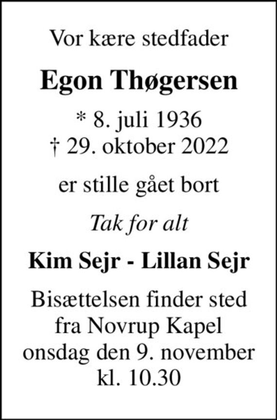 Vor kære stedfader
Egon Thøgersen
* 8. juli 1936
						&#x271d; 29. oktober 2022
er stille gået bort
Tak for alt
Kim Sejr - Lillan Sejr
Bisættelsen finder sted fra Novrup Kapel onsdag den 9. november kl. 10.30