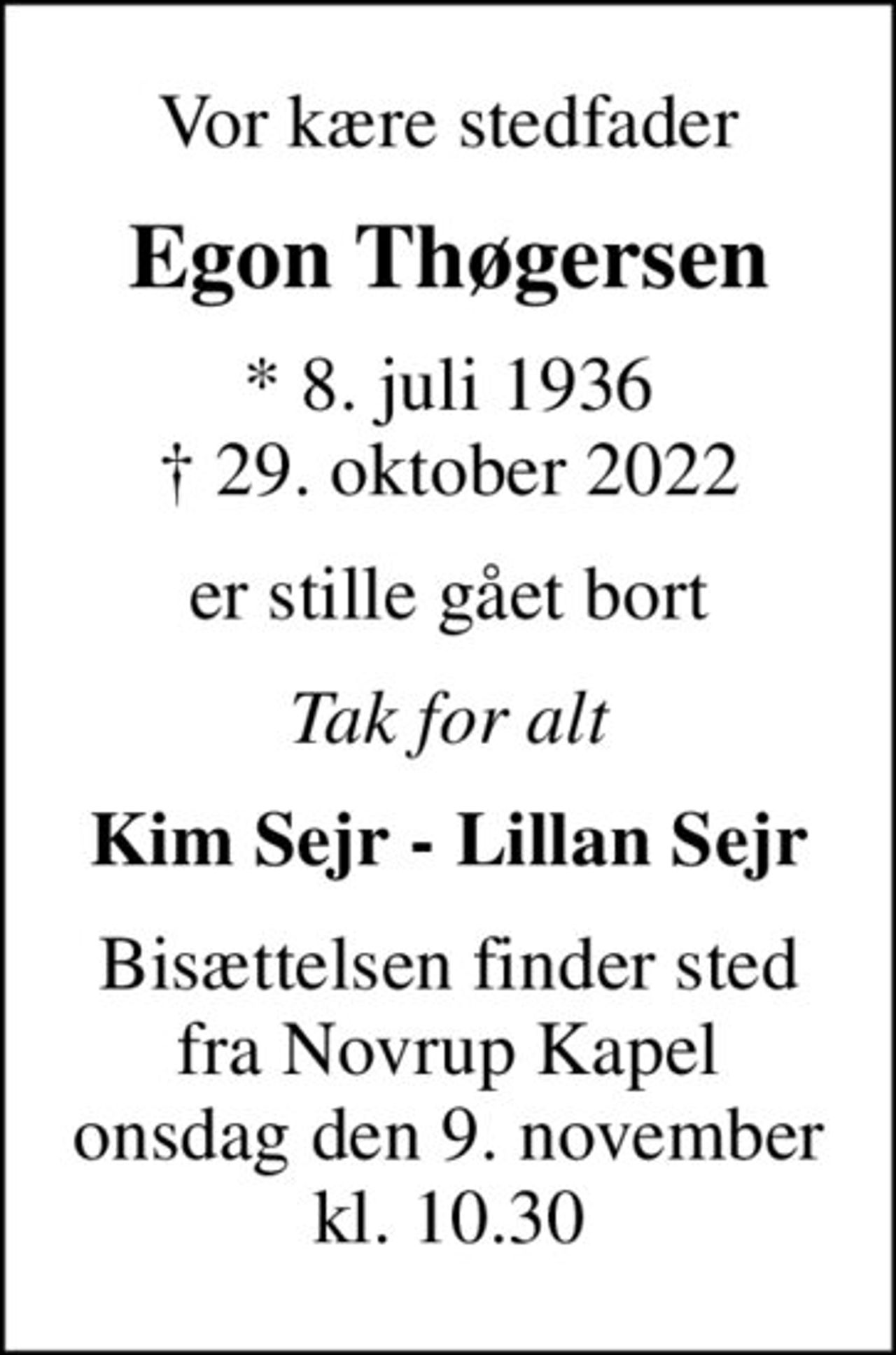 Vor kære stedfader
Egon Thøgersen
* 8. juli 1936
						✝ 29. oktober 2022
er stille gået bort
Tak for alt
Kim Sejr - Lillan Sejr
Bisættelsen finder sted fra Novrup Kapel onsdag den 9. november kl. 10.30