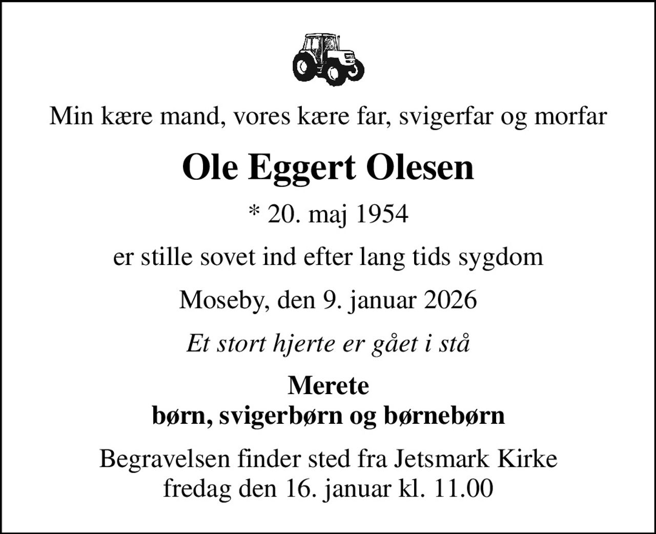 Min kære mand, vores kære far, svigerfar og morfar
Ole Eggert Olesen
* 20. maj 1954
er stille sovet ind efter lang tids sygdom
Moseby, den 9. januar 2026
Et stort hjerte er gået i stå
Merete børn, svigerbørn og børnebørn
Begravelsen finder sted fra Jetsmark Kirke  fredag den 16. januar kl. 11.00