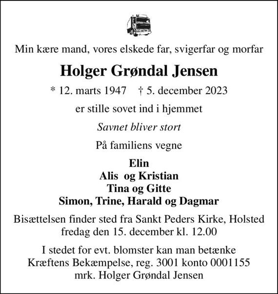 Min kære mand, vores elskede far, svigerfar og morfar
Holger Grøndal Jensen
* 12. marts 1947    &#x271d; 5. december 2023
er stille sovet ind i hjemmet
Savnet bliver stort
På familiens vegne
Elin Alis  og Kristian Tina og Gitte Simon, Trine, Harald og Dagmar
Bisættelsen finder sted fra Sankt Peders Kirke, Holsted  fredag den 15. december kl. 12.00 
I stedet for evt. blomster kan man betænke
					Kræftens Bekæmpelse reg.3001konto0001155mrk. Holger Grøndal
					Jensen