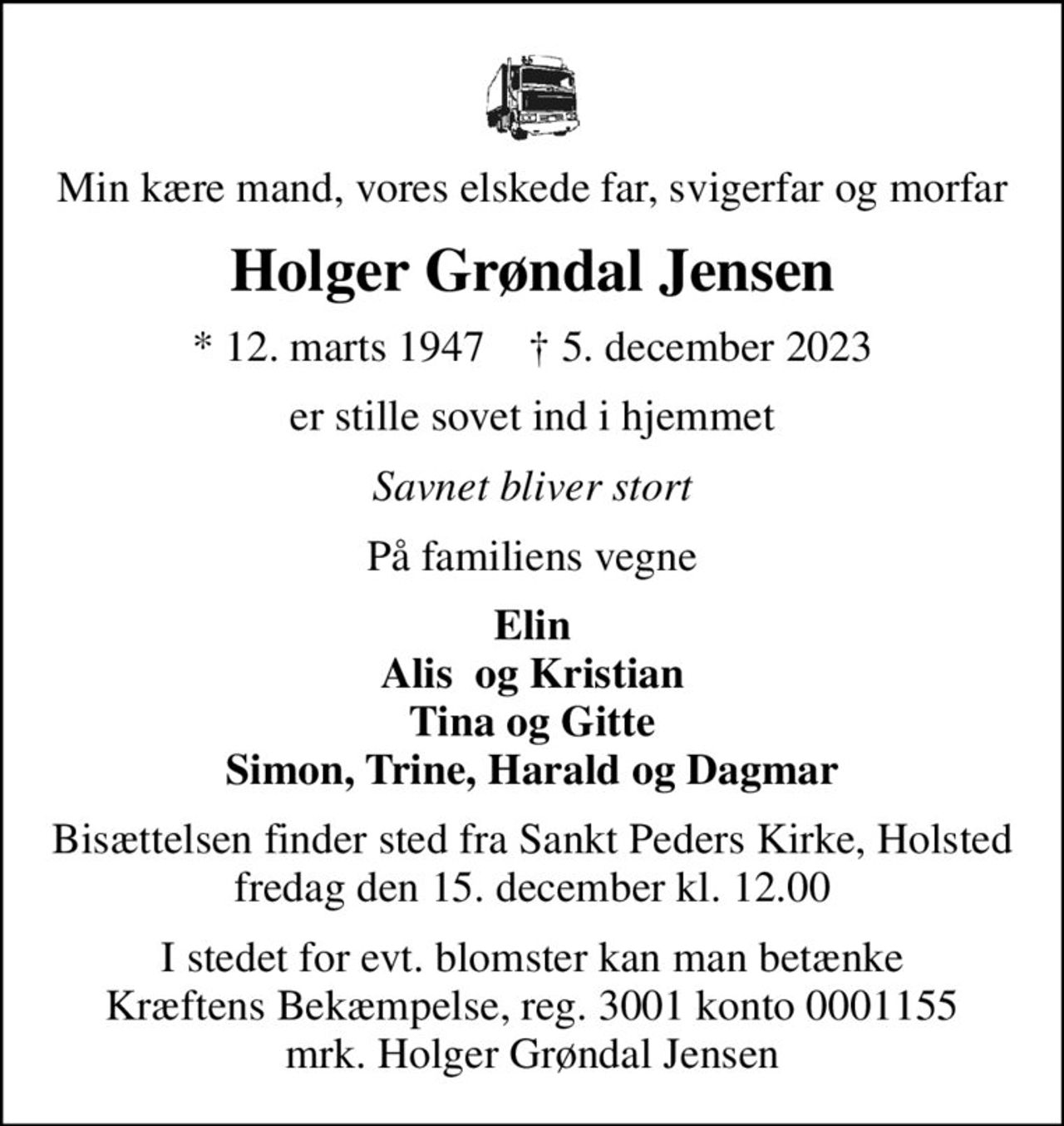 Min kære mand, vores elskede far, svigerfar og morfar
Holger Grøndal Jensen
* 12. marts 1947    ✝ 5. december 2023
er stille sovet ind i hjemmet
Savnet bliver stort
På familiens vegne
Elin Alis  og Kristian Tina og Gitte Simon, Trine, Harald og Dagmar
Bisættelsen finder sted fra Sankt Peders Kirke, Holsted  fredag den 15. december kl. 12.00 
I stedet for evt. blomster kan man betænke
					Kræftens Bekæmpelse reg.3001konto0001155mrk. Holger Grøndal
					Jensen