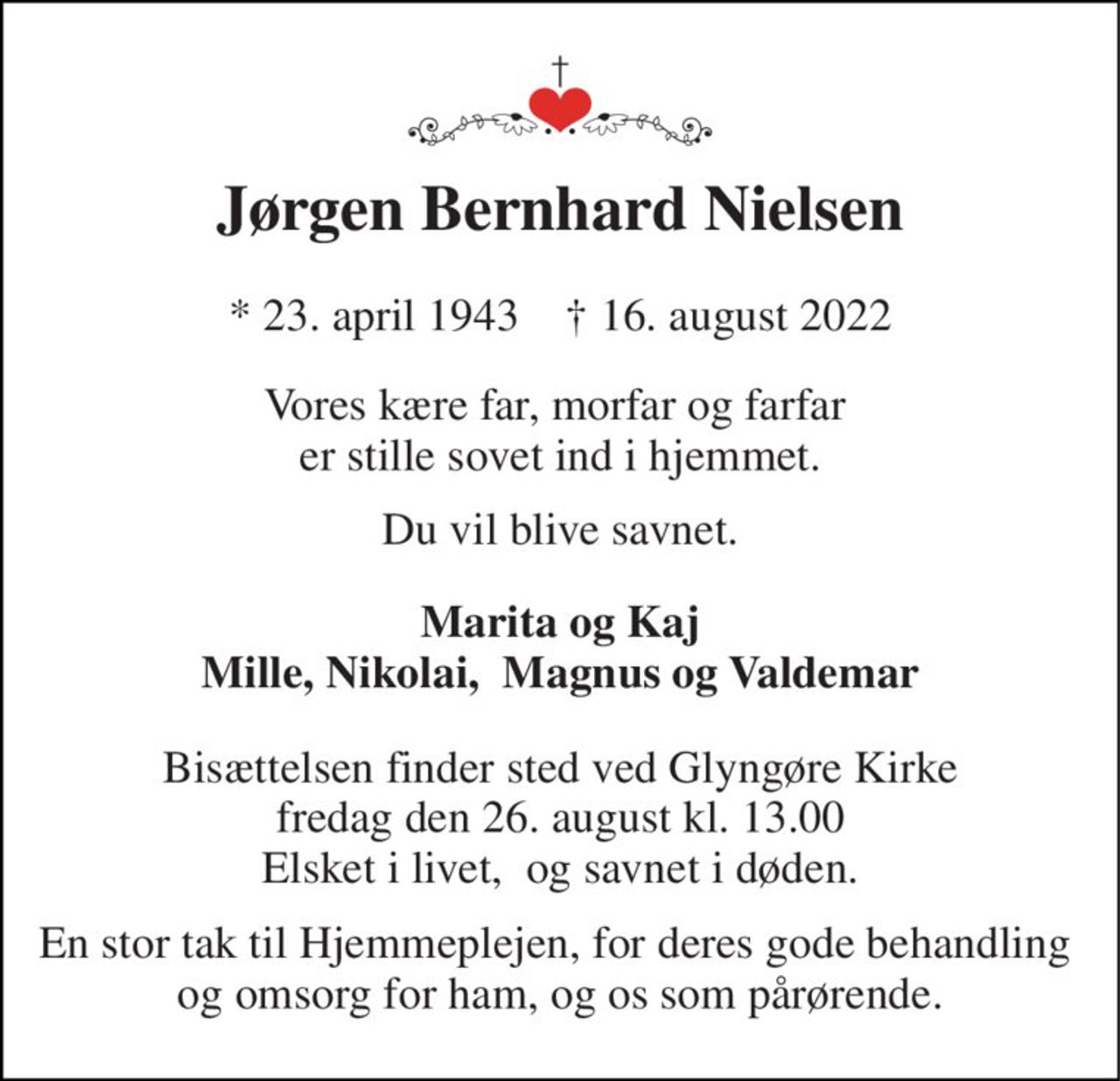 Jørgen Bernhard Nielsen 
* 23. april 1943    † 16. august 2022 
Vores kære far, morfar og farfar  er stille sovet ind i hjemmet. 
Du vil blive savnet. 
Marita og Kaj Mille, Nikolai,  Magnus og Valdemar 
Bisættelsen finder sted ved Glyngøre Kirke fredag den 26. august kl. 13.00 Elsket i livet,  og savnet i døden. 
En stor tak til Hjemmeplejen, for deres gode behandling  og omsorg for ham, og os som pårørende.