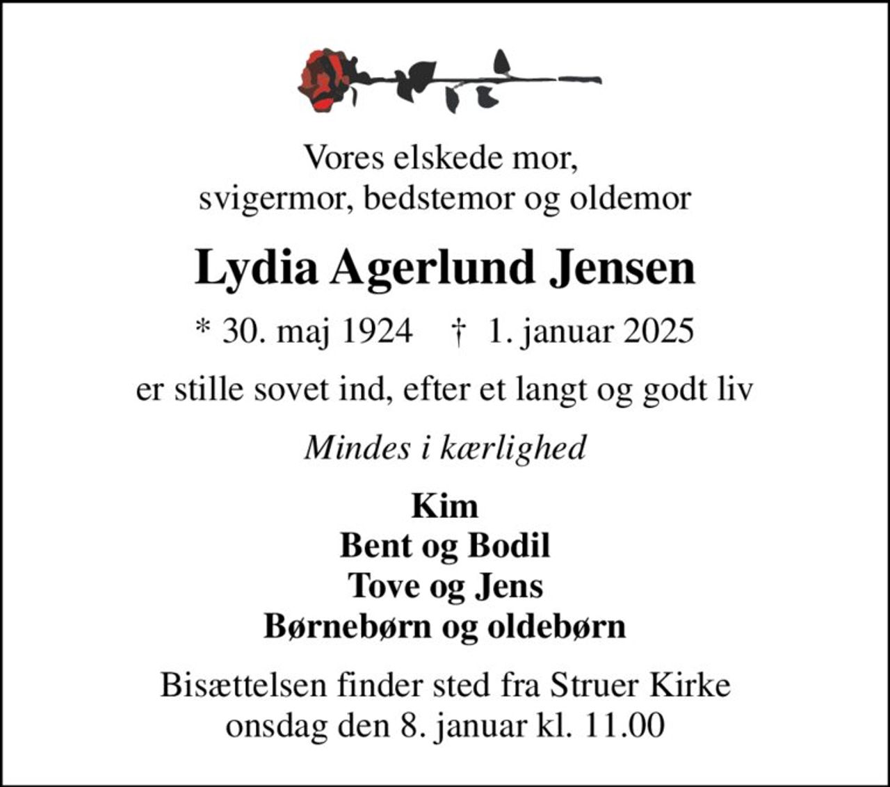 Vores elskede mor,  svigermor, bedstemor og oldemor
Lydia Agerlund Jensen
* 30. maj 1924    ✝ 1. januar 2025
er stille sovet ind, efter et langt og godt liv
Mindes i kærlighed
Kim Bent og Bodil Tove og Jens Børnebørn og oldebørn
Bisættelsen finder sted fra Struer Kirke  onsdag den 8. januar kl. 11.00
