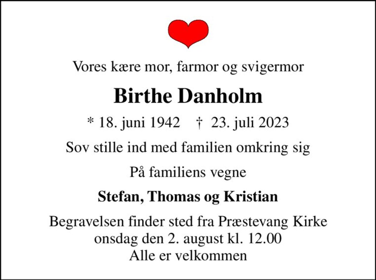 Vores kære mor, farmor og svigermor
Birthe Danholm
* 18. juni 1942    ✝ 23. juli 2023
Sov stille ind med familien omkring sig
På familiens vegne
Stefan, Thomas og Kristian
Begravelsen finder sted fra Præstevang Kirke  onsdag den 2. august kl. 12.00  Alle er velkommen