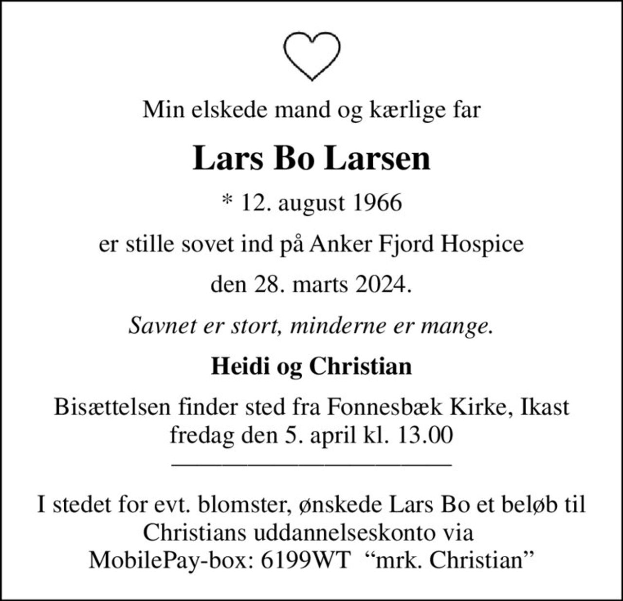 Min elskede mand og kærlige far
Lars Bo Larsen
* 12. august 1966
er stille sovet ind på Anker Fjord Hospice
den 28. marts 2024.
Savnet er stort, minderne er mange.
Heidi og Christian
Bisættelsen finder sted fra Fonnesbæk Kirke, Ikast  fredag den 5. april kl. 13.00  
I stedet for evt. blomster, ønskede Lars Bo et beløb til Christians uddannelseskonto via  MobilePay-box: 6199WT  mrk. Christian