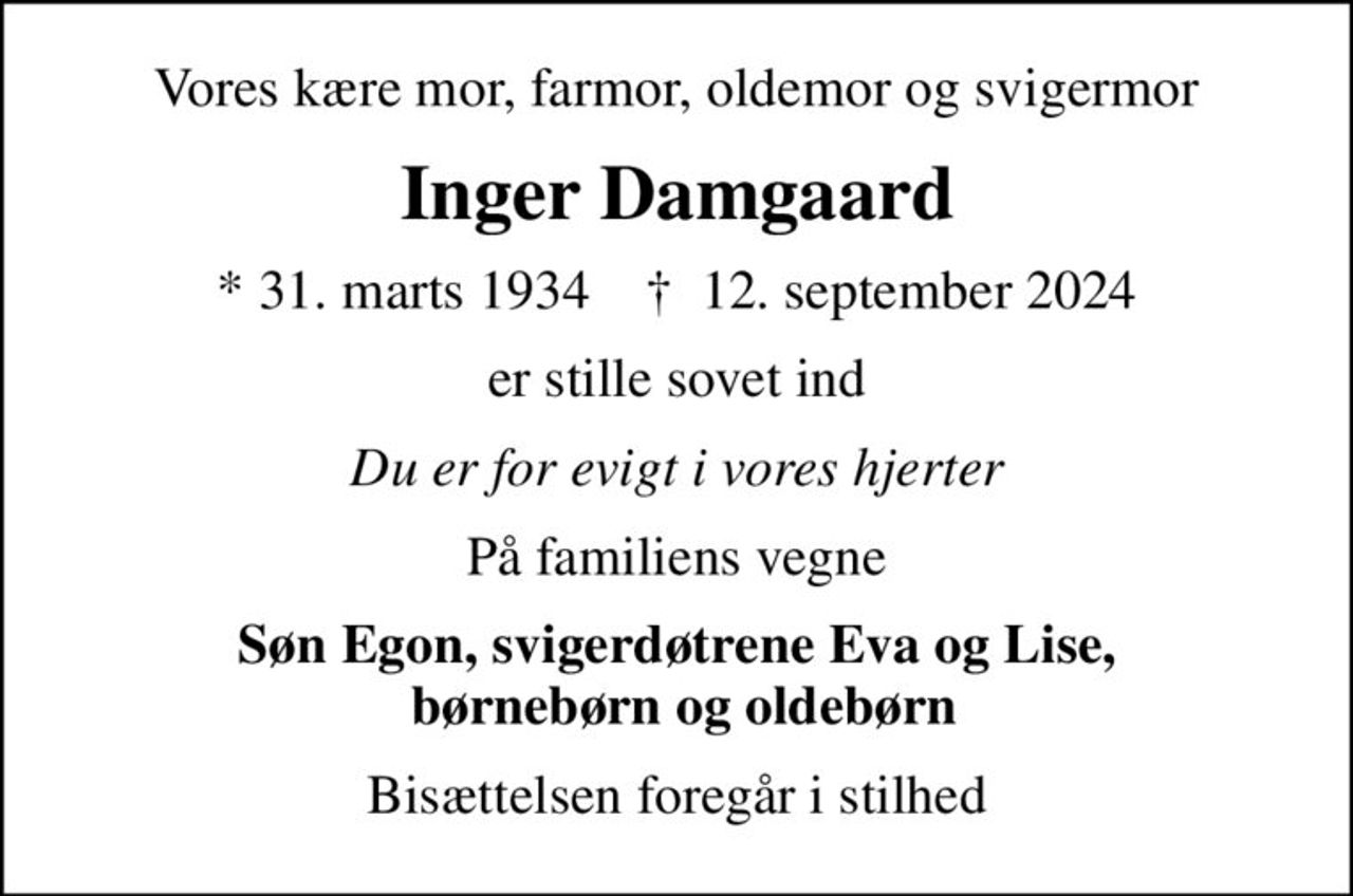 Vores kære mor, farmor, oldemor og svigermor
Inger Damgaard
* 31. marts 1934    ✝ 12. september 2024
er stille sovet ind
Du er for evigt i vores hjerter
På familiens vegne
Søn Egon, svigerdøtrene Eva og Lise,  børnebørn og oldebørn
Bisættelsen foregår i stilhed